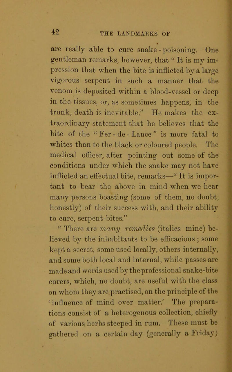 are really able to cure snake - poisoning. One gentleman remarks, however, that “ It is my im- pression that when the bite is inflicted by a large vigorous serpent in such a manner that the venom is deposited within a blood-vessel or deep in the tissues, or, as sometimes happens, in the trunk, death is inevitable.” He makes the ex- traordinary statement that he believes that the bite of the “ Fer - de - Lance ” is more fatal to whites than to the black or coloured people. The medical officer, after pointing out some of the conditions under which the snake may not have inflicted an effectual bite, remarks—“ It is impor- tant to bear the above in mind when we hear many persons boasting (some of them, no doubt, honestly) of their success with, and their ability to cure, serpent-bites.” “ There are many remedies (italics mine) be- lieved by the inhabitants to be efficacious ; some kept a secret, some used locally, others internally, and some both local and internal, while passes are made and words used by the professional snake-bite curers, which, no doubt, are useful with the class on whom they are practised, on the principle of the ‘ influence of mind over matter.’ The prepara- tions consist of a heterogenous collection, chiefly of various herbs steeped in rum. These must be gathered on a certain day (generally a Friday)