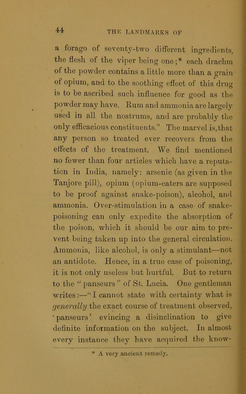 a forago of sevent3T-two different ingredients, the flesh of the viper being one;* each drachm of the powder contains a little more than a 2rain of opium, and to the soothing effect of this drug is to be ascribed such influence for good as the powder may have. Rum and ammonia are largely used in all the nostrums, and are probably the only efficacious constituents.” The marvel is,that any person so treated ever recovers from the effects of the treatment. We find mentioned no fewer than four articles which have a reputa- tion in India, namely: arsenic (as given in the Tanjore pill), opium (opium-eaters are supposed to be proof against snake-poison), alcohol, and ammonia. Over-stimulation in a case of snake- poisoning can only expedite the absorption of the poison, which it should be our aim to pre- vent being taken up into the general circulation. Ammonia, like alcohol, is only a stimulant—not an antidote. Hence, in a true case of poisoning, it is not only useless but hurtful. But to return to the “ panseurs ” of St. Lucia. One gentleman writes:—“I cannot state with certainty what is generally the exact course of treatment observed, 'panseurs’ evincing a disinclination to give definite information on the subject. In almost every instance they have acquired the know- * A very ancient remedy.