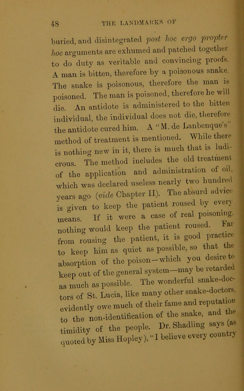 buried, and disintegrated post hoc ergo propter hoc arguments are exhumed and patched together to do duty as veritable and convincing proofs. A man is bitten, therefore by a poisonous snake. The snake is poisonous, therefore the man is poisoned. The man is poisoned, therefore he will die. An antidote is administered to the bitten individual, the individual does not die, therefore the antidote cured him. A “ M. de Lanbenque s method of treatment is mentioned. While there is nothing new in it, there is much that is ludi- crous. The method includes the old treatment of the application and administration of oil, which was declared useless nearly two hundred years ago (vide Chapter II). The absurd advice is given to keep the patient roused by every means. If it were a case of real poisoning, nothing would keep the patient roused, from rousing the patient, it is good Pr^c to keep him as quiet as possible, so t ia . e absorption of the poison-which you desire » keep out of the general system-may be retaided as much as possible. The wonderful snake-doc- tors of St. Lucia, like many other snake-doctors, evidently owe much of their fame and reputation to the non-identification of the snake, and the timidity of the people. Dr Shadling says - quoted by Miss Hopley), “ I C0U“*‘J