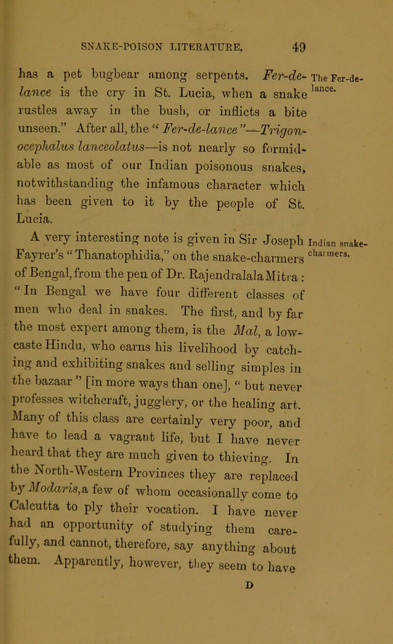 has a pet bugbear among serpents. Fer-de- The Fer-de- lance is the cry in St. Lucia, when a snakelance' rustles away in the bush, or inflicts a bite unseen.” After all, the “ Fer-de-lccnce ”—Trigon- ocephalus lanceolatus—is not nearly so formid- able as most of our Indian poisonous snakes, notwithstanding the infamous character which has been given to it by the people of St. Lucia. A very interesting note is given in Sir Joseph Indian snake- Fayrer’s “ Thanatophidia,” on the snake-charmers charmers- of Bengal, from the pen of Dr. RajendralalaMitra: In Bengal we have four different classes of men who deal in snakes. The first, and by far the most expert among them, is the Mai, a low- caste Hindu, who earns his livelihood by catch- ing and exhibiting snakes and selling simples in the bazaar ” [in more ways than one], “ but never professes witchcraft, jugglery, or the healing art. Many of this class are certainly very poor, and have to lead a vagrant life, but I have never heard that they are much given to thieving. In the North-Western Provinces they are replaced by Modaris,& few of whom occasionally come to Calcutta to ply their vocation. I have never had an opportunity of studying them care- fully, and cannot, therefore, say anything about them. Apparently, however, they seem to have D