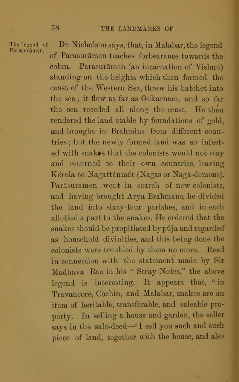 The legend of Dr. Nicholson says, that, in Malabar, the legend Parasuramen. ° ot Parasuramen teaches forbearance towards the cobra. Parasuramen (an incarnation of Vishnu) standing on the heights which then formed the coast of the Western Sea, threw his hatchet into the sea; it flew as far as Gokarnam, and so far the sea receded all along the coast. He then rendered the land stable by foundations of gold, and brought in Brahmins from different coun- tries ; but the newly formed land was so infest- ed with snakes that the colonists would not stay and returned to their own countries, leaving Kerala to Nagattanmar (Nagas or Naga-demons). Parasuramen went in search of new colonists, and having brought Arya Brahmans, he divided the land into sixty-four parishes, and in each allotted a part to the snakes. He ordered that the snakes should be propitiated bypuja and regarded as household divinities, and this being done the colonists were troubled by them no more. Read in connection with the statement made by Sir Madhava Rao in his “ Stray Notes,” the above legend is interesting. It appears that, “ in Travancore, Cochin, and Malabar, snakes are an item of heritable, transferable, and saleable pro- perty. In selling a house and garden, the seller says in the sale-deed—‘ I sell you such and such piece of land, together with the house, and also