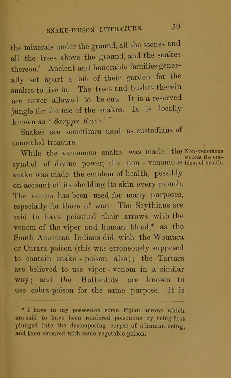 the minerals under the ground, all the stones and all the trees above the ground, and the snakes thereon.’ Ancient and honorable families genei- ally set apart a bit of their garden for the snakes to live in. The trees and bushes therein are never allowed to be cut. It is a reseived jungle for the use of the snakes. It is locally known as ‘ Sarppa Kaur.’ ” Snakes are sometimes used as custodians of concealed treasure. While the venomous snake was made the Non-venomous snakes, the em- symbol of divine power, the non - venomous biem of health, snake was made the emblem of health, possibly on account of its shedding its skin every month. The venom has been used for many purposes, especially for those of war. The Scythians are said to have poisoned their arrows with the venom of the viper and human blood,* as the South American Indians did with the Wourara or Curara poison (this was erroneously supposed to contain snake - poison also); the Tartars are believed to use viper - venom in a similar way; and the Hottentots are known to use cobra-poison for the same purpose. It is * I have in my possession some Fijian arrows which are said to have been rendered poisonous by being: first plunged into the decomposing corpse of a human being, and then smeared with some vegetable poison.
