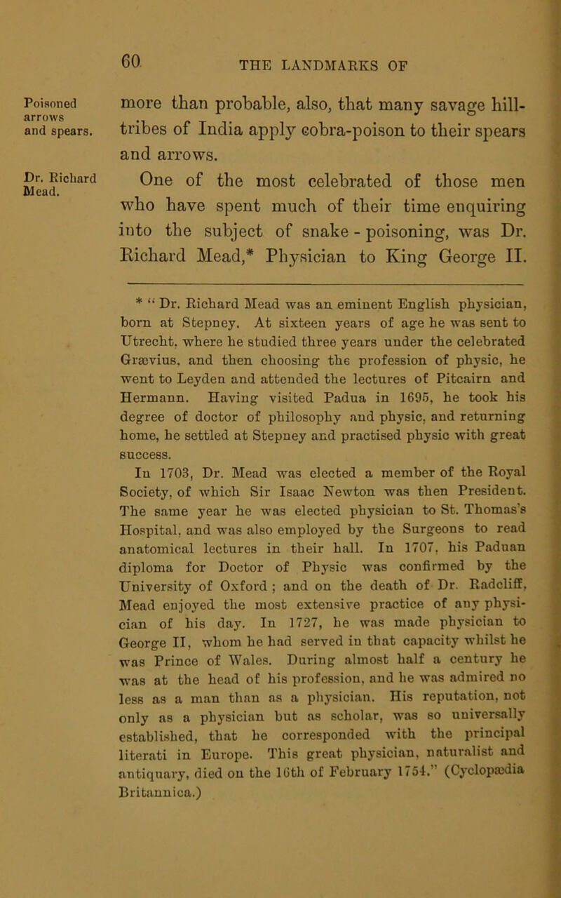 GO Poisoned arrows and spears. Dr. Richard Mead. more than probable, also, that many savage hill- tribes of India apply cobra-poison to their spears and arrows. One of the most celebrated of those men who have spent much of their time enquiring into the subject of snake - poisoning, was Dr. Richard Mead,* Physician to King George II. * “ Dr. Richard Mead was an eminent English physician, born at Stepney. At sixteen years of age he was sent to Utrecht, where he studied three years under the celebrated Gramus, and then choosing the profession of physic, he went to Leyden and attended the lectures of Pitcairn and Hermann. Having visited Padua in 1695, he took his degree of doctor of philosophy and physic, and returning home, he settled at Stepney and practised physic with great success. Iu 1703, Dr. Mead was elected a member of the Royal Society, of which Sir Isaac Newton was then President. The same year he was elected physician to St. Thomas’s Hospital, and was also employed by the Surgeons to read anatomical lectures in their hall. In 1707. his Paduan diploma for Doctor of Physic was confirmed by the University of Oxford ; and on the death of Dr. Radcliff, Mead enjoyed the most extensive practice of any physi- cian of his day. In 1727, he was made physician to George II, whom he had served iu that capacity whilst he was Prince of Wales. During almost half a century he was at the head of his profession, and he was admired no less as a man than as a physician. His reputation, not only as a physician but as scholar, was so universally established, that he corresponded with the principal literati in Europe. This great physician, naturalist and antiquary, died on the 16th of February 1754. (Cyclopaedia Britannica.)