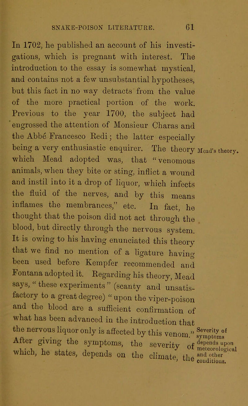 In 1702, he published an account of his investi- gations, which is pregnant with interest. The introduction to the essay is somewhat mystical, and contains not a few unsubstantial hypotheses, but this fact in no way detracts from the value of the more practical portion of the work. Previous to the year 1700, the subject had ’ engrossed the attention of Monsieur Charas and the Abbe Francesco Redi; the latter especially being a very enthusiastic enquirer. The theory Mead’s theory, which Mead adopted was, that “venomous animals, when they bite or sting, inflict a wound and instil into it a drop of liquor, which infects the fluid of the nerves, and by this means inflames the membrances,” etc. In fact, he thought that the poison did not act through the blood, but diiectly through the nervous system It is owing to his having enunciated this theory that we find no mention of a ligature havino- been used before Kempfer recommended and Fontana adopted it. Regarding his theory, Mead says, “ these experiments” (scanty and unsatis- factory to a great degree) “ upon the viper-poison and the blood are a sufficient confirmation of what has been advauced in the introduction that the nervous liquor only is affected by this venom ” Severity of J ° venom, symptoms Alter giving the symptoms, the severitv nf tlepend3 uP°n which, he states, depends on the climate Z ‘ , Wie conditions.