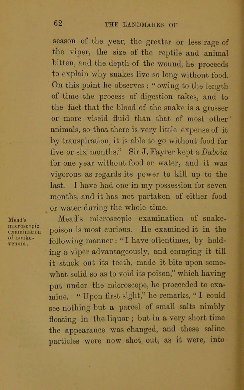 Mead’s microscopic examination of snake- venom. season of the year, the greater or less rage of the viper, the size of the reptile and animal bitten, and the depth of the wound, he proceeds to explain why snakes live so long without food. On this point he observes : “ owing to the length of time the process of digestion takes, and to the fact that the blood of the snake is a grosser or more viscid fluid than that of most other animals, so that there is very little expense of it by transpiration, it is able to go without food for five or six months.” Sir J. Fayrer kept a Daboia for one year without food or water, and it was vigorous as regards its power to kill up to the last. I have had one in my possession for seven months, and it has not partaken of either food or water during the whole time. Mead’s microscopic examination of snake- poison is most curious. He examined it in the following manner : “ I have oftentimes, by hold- ing a viper advantageously, and enraging it till it stuck out its teeth, made it bite upon some- what solid so as to void its poison,” which having put under the microscope, he proceeded to exa- mine. “ Upon first sight,” he remarks, “ I could see nothing but a parcel of small salts nimbly floating in the liquor ; but in a very short time the appearance was changed, and these saline particles were now shot out, as it were, into