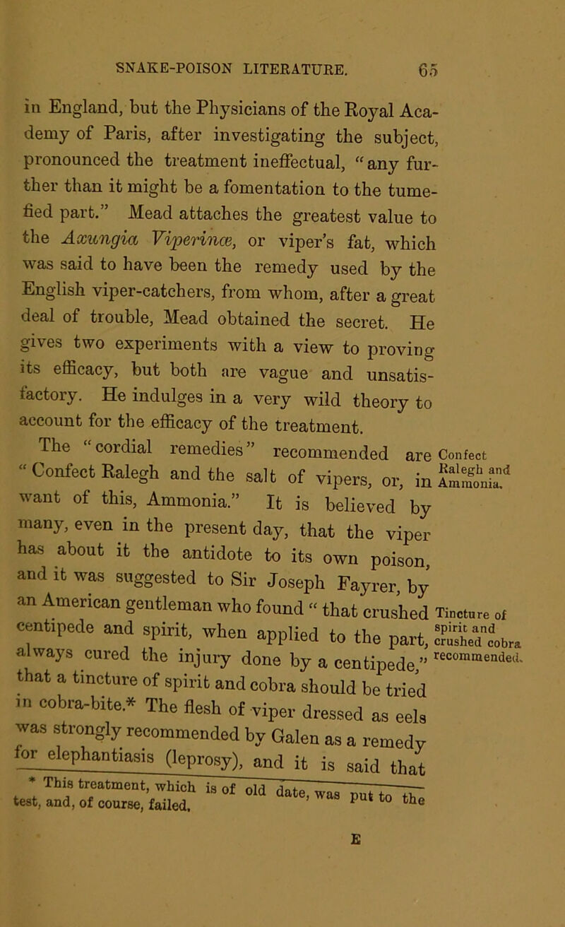 in England, but the Physicians of the Royal Aca- demy of Paris, after investigating the subject, pronounced the treatment ineffectual, “any fur- ther than it might be a fomentation to the tume- fied part.” Mead attaches the greatest value to the Axungia Viperince, or viper’s fat, which was said to have been the remedy used by the English viper-catchers, from whom, after a great deal of trouble, Mead obtained the secret. He gives two experiments with a view to proving its efficacy, but both are vague and unsatis- factory. He indulges in a very wild theory to account for the efficacy of the treatment. The “ cordial remedies ” recommended are Confect “ Confect Kalegh and the salt of vipers, or, in want of this, Ammonia.” It is believed by many, even in the present day, that the viper has about it the antidote to its own poison and it was suggested to Sir Joseph Fayrer, by an American gentleman who found “ that crushed Tincture of centipede and spirit, when applied to the part, S2X*. always cured the injury done by a centipede,” recomraended- that a tincture of spirit and cobra should be tried m cobra-bite * The flesh of viper dressed as eels was strongly recommended by Galen as a remedy or_elephantiasis (leprosy), and it is said that * This treatment, which test, and, of course, failed. is of old date, was put to the