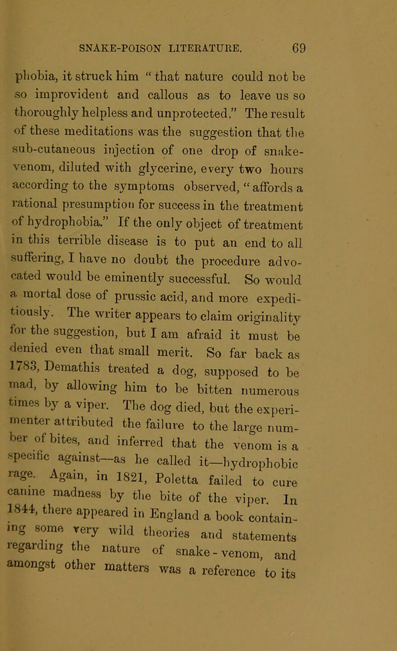 phobia, it struck him “ that nature could not be so improvident and callous as to leave us so thoroughly helpless and unprotected.” The result of these meditations was the suggestion that the sub-cutaneous injection of one drop of snake- venom, diluted with glycerine, every two hours according to the symptoms observed, “ affords a rational presumption for success in the treatment of hydrophobia.” If the only object of treatment in this terrible disease is to put an end to all suffering, I have no doubt the procedure advo- cated would be eminently successful. So would a mortal dose of prussic acid, and more expedi- tiously. The writer appears to claim originality for the suggestion, but I am afraid it must be denied even that small merit. So far back as 1/83, Demathis treated a dog, supposed to be mad, by allowing him to be bitten numerous times by a viper. The dog died, but the experi- menter attributed the failure to the large num- ber of bites, and inferred that the venom is a •specific against-as he called it-hydrophobic rage. Again, in 1821, Poletta failed to cure canine madness by the bite of the viper In 1844, there appeared in England a book contain- ing some very wild theories and statements regarding the nature of snake-venom, and amongst other matters was a reference to its