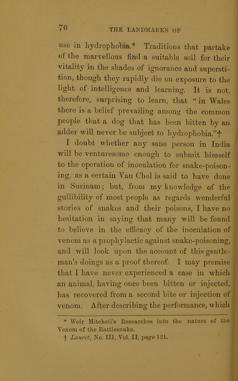 use in hydrophobia* Traditions that partake of the marvellous find a suitable soil for their vitality in the shades of ignorance and supersti- tion, though they rapidly die on exposure to the light of intelligence and learning. It is not, therefore, surprising to learn, that “in Wales there is a belief prevailing among the common people that a dog that has been bitten by an adder will never be subject to hydrophobia.”f I doubt whether any sane person in India will be venturesome enough to submit himself to the operation of inoculation for snake-poison- ing, as a certain Van Choi is said to have done in Surinam; but, from my knowledge of the gullibility of most people as regards wonderful stories of snakes and their poisons, I have no hesitation in saying that many will be found to believe in the efficacy of the inoculation of venom as a prophylactic against snake-poisoning, and will look upon the account of this gentle- man’s doings as a proof thereof. I may premise that I have never experienced a case in which an animal, having once been bitten or injected, has recovered from a second bite or injection of venom. After describing the performance, which * Weir Mitchell's Researches into the nature of the Venom of tho Rattlesnake. f Lancet, No. Ill, Vol. II, page 121.