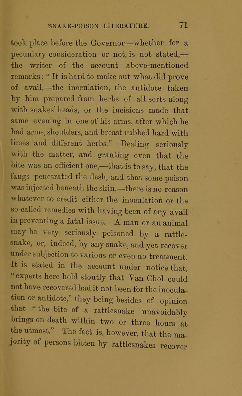 took place before the Governor—whether for a pecuniary consideration or not, is not stated,— the writer of the account above-mentioned remarks: “ It is hard to make out what did prove of avail,—the inoculation, the antidote taken by him prepared from herbs of all sorts along with snakes’ heads, or the incisions made that same evening in one of his arms, after which he had arms, shoulders, and breast rubbed hard with limes and different herbs.’’ Dealing seriously with the matter, and granting even that the bite was an efficient one,—that is to say, that the fangs penetrated the flesh, and that some poison was injected beneath the skin,—there is no reason whatever to credit either the inoculation or the so-called remedies with having been of any avail in preventing a fatal issue. A man or an animal may be very seriously poisoned by a rattle- snake, or, indeed, by any snake, and. yet recover undei subjection to various or even no treatment. It is stated in the account under notice that, “ experts here hold stoutly that Van Choi could not have recovered had it not been for the inocula- tion or antidote,” they being besides of opinion that “ the bite of a rattlesnake unavoidably brings on death within two or three hours at the utmost.” The fact is, however, that the ma- jority of persons bitten by rattlesnakes recover