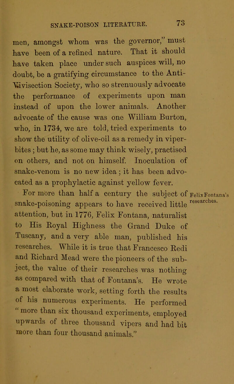 men, amongst whom was the governor,” must have been of a refined nature. That it should have taken place under such auspices will, no doubt, be a gratifying circumstance to the Anti- vivisection Society, who so strenuously advocate the performance of experiments upon man instead of upon the lower animals. Another advocate of the cause was one William Burton, who, in 1734, we are told, tried experiments to show the utility of olive-oil as a remedy in viper- bites ; but he, as some may think wisely, practised on others, and not on himself. Inoculation of snake-venom is no new idea ; it has been advo- cated as a prophylactic against yellow fever. For more than half a century the subject of snake-poisoning appears to have received little attention, but in 1776, Felix Fontana, naturalist to His Royal Highness the Grand Duke of Tuscany, and a very able man, published his researches. While it is true that Francesco Redi and Richard Mead were the pioneers of the sub- ject, the value of their researches was nothing as compared with that of Fontana’s. He wrote a most elaborate work, setting forth the results of his numerous experiments. He performed “ more than six thousand experiments, employed upwards of three thousand vipers and had bit more than four thousand animals.” FelixFontana’s researches.