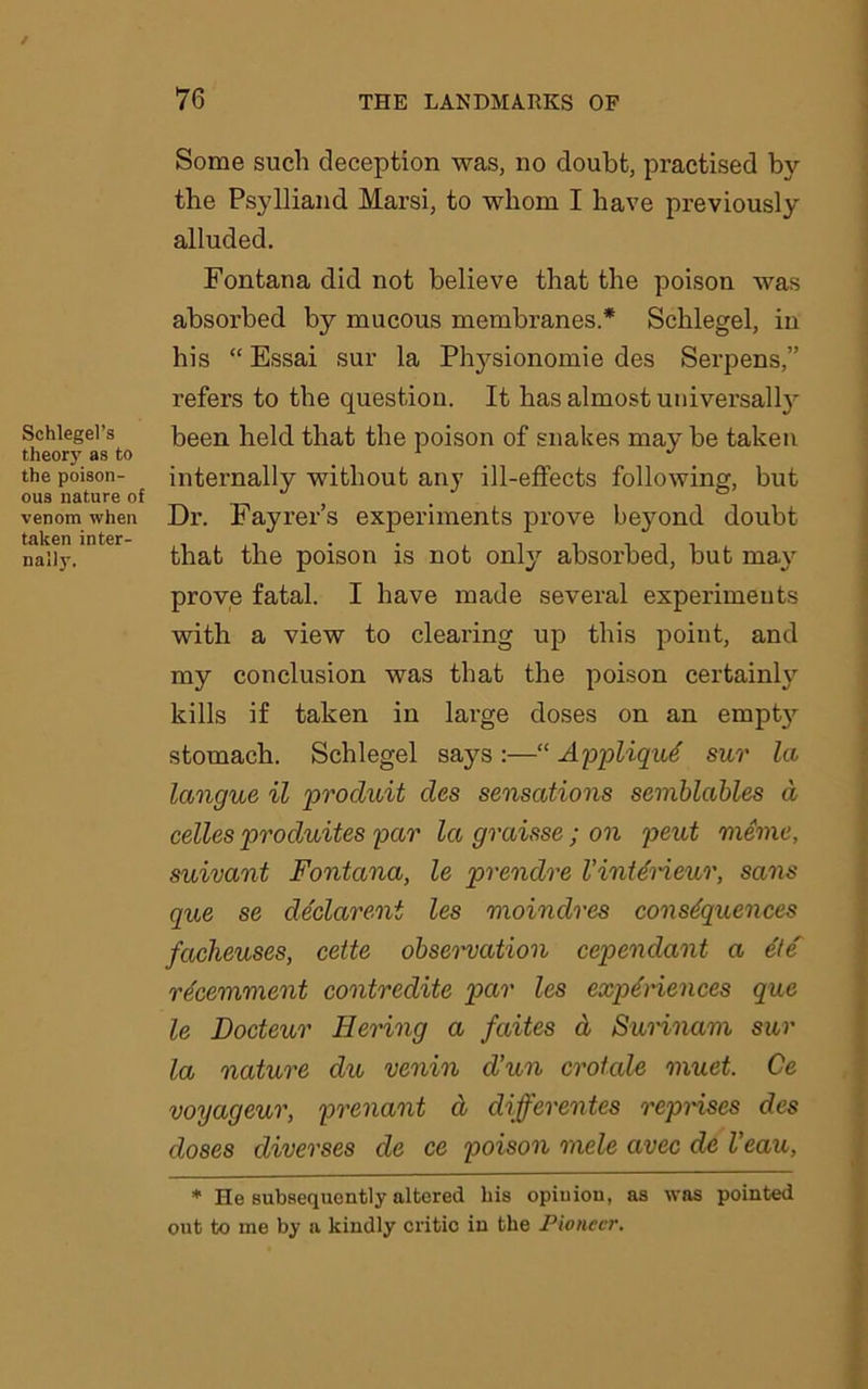 Schlegel’s theory as to the poison- ous nature of venom when taken inter- nal)}'. Some such deception was, no doubt, practised by the Psylliand Marsi, to whom I have previously alluded. Fontana did not believe that the poison was absorbed by mucous membranes.* Schlegel, in his “ Essai sur la Physionomie des Serpens,” refers to the question. It has almost universally been held that the poison of snakes may be taken internally without any ill-effects following, but Dr. Fayrer’s experiments prove beyond doubt that the poison is not only absorbed, but may prove fatal. I have made several experiments with a view to clearing up this point, and my conclusion was that the poison certainly kills if taken in large doses on an empty stomach. Schlegel says :—“ Appliqu6 sur la langue il produit des sensations semblables d celles produites par la graisse; on pent nxeme, suivant Fontana, le prendre VinUrieur, sans que se declarent les moindres consequences facheuses, cette observation cependant a e'te re'cemment contredite par les experiences que le Docteur Bering a faites d Surinam sur la nature du venin d’un crotale muet. Ce voyageur, prenant d differentes reprises des doses diverses de ce poison rude avec de I’eau, * He subsequently altered his opiuion, as was pointed out to me by a kindly critic in the Pioneer.