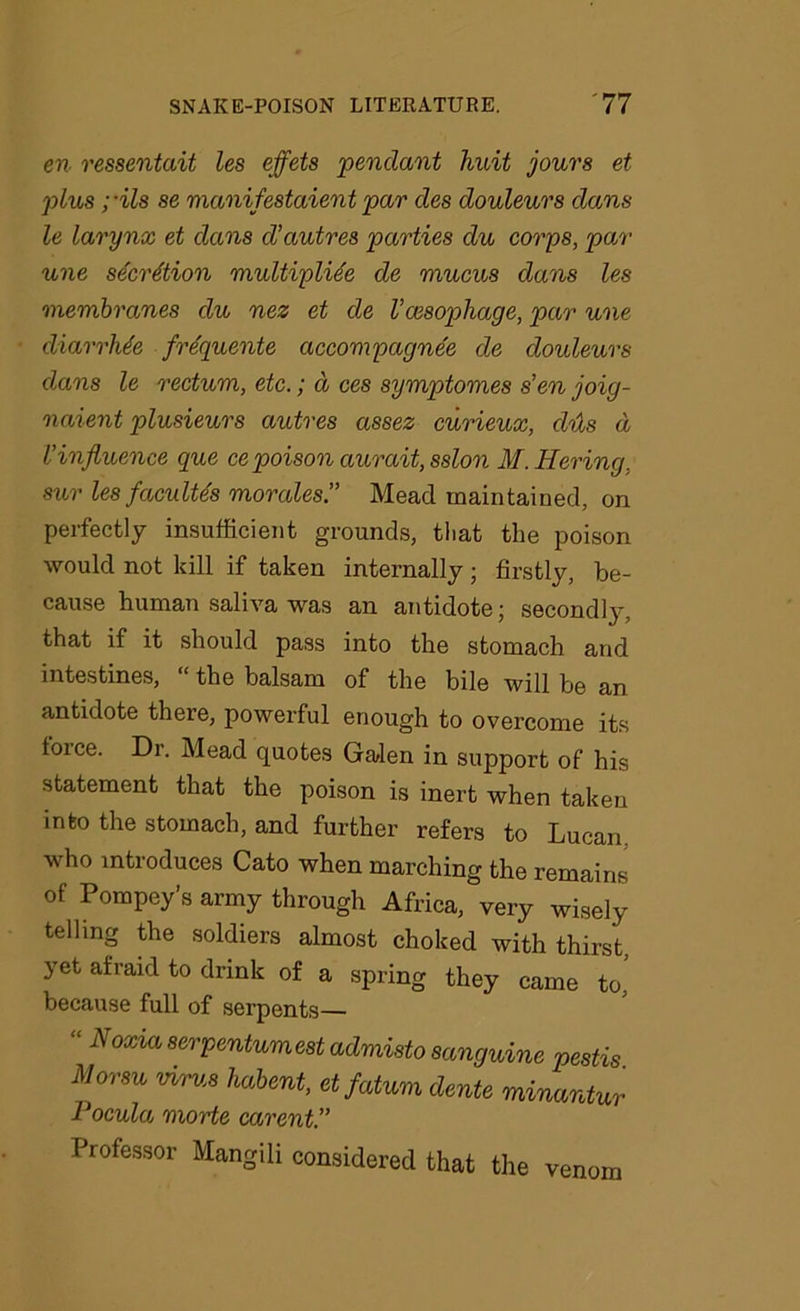 en ressentait les effete 'pendant huit jours et plus; •ils se manifestaient par des douleurs dans le larynx et dans d’autres parties du corps, par une secretion multiplide de mucus dans les membranes du nez et de Vaesophage, par une diarrhJe frequente accompagnee de douleurs dans le rectum, etc.; d ces symptomes s’en joig- naient plusieurs autres assez curieux, dus d l’influence que ce poison aurait, sslon M.Hering, sur les faculte's morales” Mead maintained, on perfectly insufficient grounds, that the poison would not kill if taken internally; firstly, be- cause human saliva was an antidote; secondly, that if it should pass into the stomach and intestines, “ the balsam of the bile will be an antidote there, powerful enough to overcome its force. Dr. Mead quotes Galen in support of his statement that the poison is inert when taken into the stomach, and further refers to Lucan who introduces Cato when marching the remains of Pompey’s army through Africa, very wisely telling the soldiers almost choked with thirst, yet afraid to drink of a spring they came to, because full of serpents— Noxia serpentumest admisto sanguine pestis Morsu virus habent, etfatum dente minantur Pocula morte carent” Professor Mangili considered that the venom