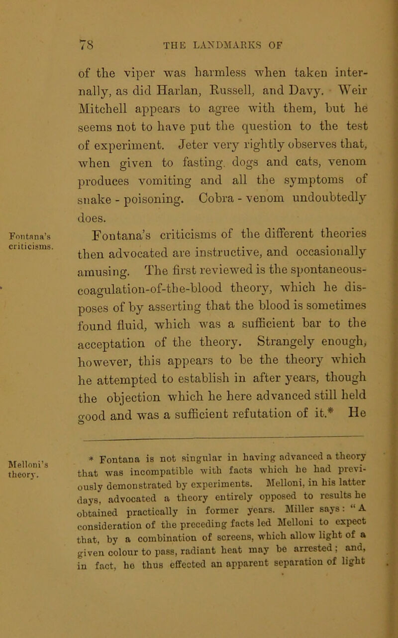 Fontana’s criticisms. Melloni’s theory. of the viper was harmless when taken inter- nally, as did Harlan, Russell, and Davy. Weir Mitchell appears to agree with them, hut he seems not to have put the question to the test of experiment. Jeter very rightly observes that, when given to fasting, dogs and cats, venom produces vomiting and all the symptoms of snake - poisoning. Cobra - venom undoubtedly does. Fontana’s criticisms of the different theories then advocated are instructive, and occasionally amusing. The first reviewed is the spontaneous- coagulation-of-the-blood theory, which he dis- poses of by asserting that the blood is sometimes found fluid, which was a sufficient bar to the acceptation of the theory. Strangely enough, however, this appears to be the theory which he attempted to establish in after years, though the objection which he here advanced still held o-ood and was a sufficient refutation of it.* He * Fontana is not singular in having advanced a theory that was incompatible with facts which he had previ- ously demonstrated by experiments. Melloni, in his latter days, advocated a theory entirely opposed to results he obtained practically in former years. Miller says: “A consideration of the preceding facts led Melloni to expect that, by a combination of screens, which allow light of a given colour to pass, radiant heat may be arrested ; and, in fact, ho thus effected an apparent separation of light