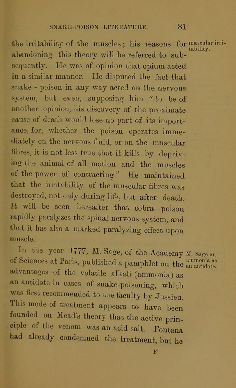 the irritability of the muscles : his reasons for muscular irri- • . ’ tability. abandoning this theory will be referred to sub- sequently. He was of opinion that opium acted in a similar manner. He disputed the fact that snake - poison in any way acted on the nervous system, but even, supposing him “ to be of another opinion, his discovery of the proximate cause of death would lose no part of its import- ance, for, whether the poison operates imme- diately on the nervous fluid, or on the muscular fibres, it is not less true that it kills by depriv- ing the animal of all motion and the muscles of the power of contracting.” He maintained that the irritability of the muscular fibres was destroyed, not only during life, but after death. It will be seen hereafter that cobra - poison rapidly paralyzes the spinal nervous system, and that it has also a marked paralyzing effect upon muscle. In the year 1777, M. Sage, of the Academy m. Sage <m of Sciences at Paris, published a pamphlet on the ““do advantages of the volatile alkali (ammonia) as an antidote in cases of snake-poisoning, which was first recommended to the faculty by Jussieu. This mode of treatment appears to have been founded on Mead’s theory that the active prin- ciple of the venom was an acid salt. Fontana had already condemned the treatment, but he F