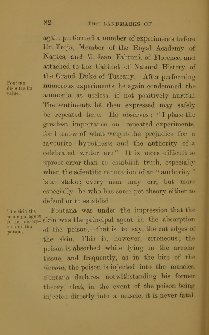 Fontana disputes its value. again performed a number of experiments before ])r. Troja, Member of the Royal Academy of Naples, and M. Jean Fabroni, of Florence, and attached to the Cabinet of Natural History of the Grand Duke of Tuscany. After performing numerous experiments, be again condemned the ammonia as useless, if not positively hurtful. The sentiments lie then expressed ma}^ safely be repeated here. He observes : “ I place the greatest importance on repeated experiments, for I know of what weight the prejudice for a favourite hypothesis and the authority of a celebrated writer are.” It is more difficult to uproot error than to establish truth, especially when the scientific reputation of an “ authority ” is at stake; every man may err, but more especially he who has some pet theory either to defend or to establish. Tiieskinthfc Fontana was under the impression that the fnthe'1 absorp- skin was the principal agent in the absorption poison.tLe of tfe poison,—that is to say, the cut edges of the skin. This is, however, erroneous; the poison is absorbed while lying in the areolar tissue, and frequently, as in the bite of the daboia, the poison is injected into the muscles. Fontana declares, notwithstanding his former theory, that, in the event of the poison being injected directly into a muscle, it is never fatal.