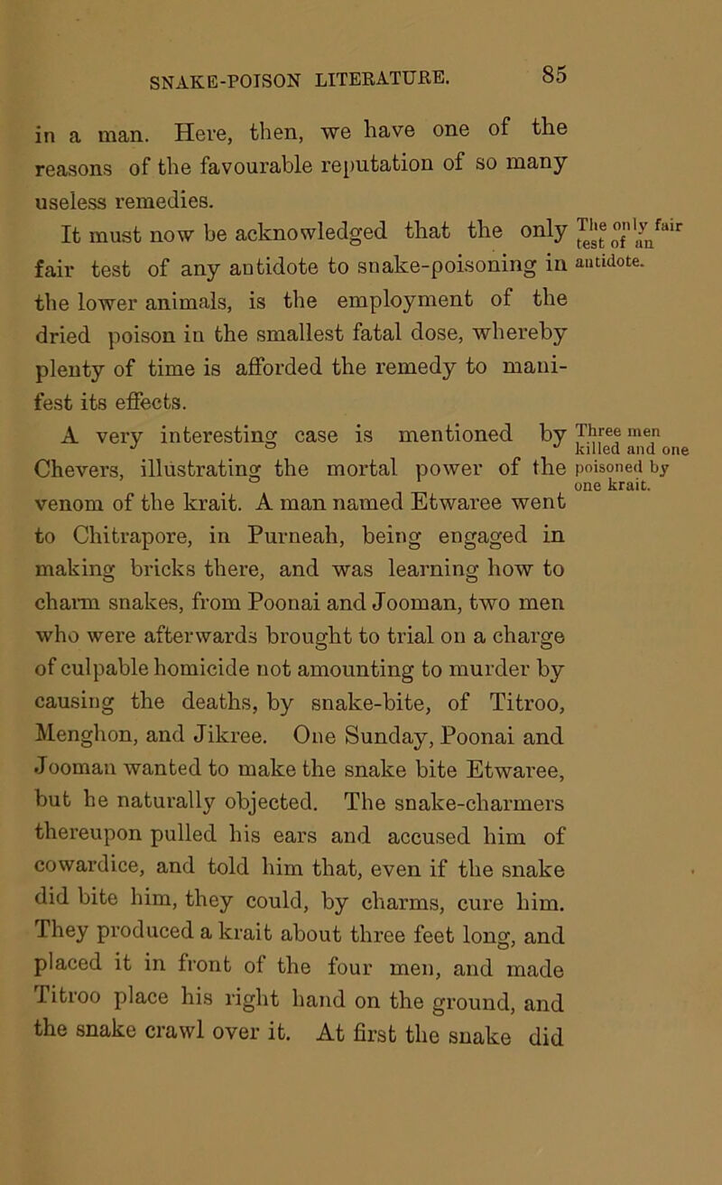 in a man. Here, then, we have one of the reasons of the favourable reputation of so many useless remedies. It must now be acknowledged that the only ^ ”f,1,fnfliir fair test of any antidote to snake-poisoning in antidote, the lower animals, is the employment of the dried poison in the smallest fatal dose, whereby plenty of time is afforded the remedy to mani- fest its effects. A very interesting case is mentioned by Three men J ° ° killed and one Chevers, illustrating the mortal power of the poisoned by one krait. venom of the krait. A man named Etwaree went to Chitrapore, in Purneah, being engaged in making bricks there, and was learning how to charm snakes, from Poonai and Jooman, two men who were afterwards brought to trial on a charge of culpable homicide not amounting to murder by causing the deaths, by snake-bite, of Titroo, Menghon, and Jikree. One Sunday, Poonai and Jooman wanted to make the snake bite Etwaree, but he naturally objected. The snake-charmers thereupon pulled his ears and accused him of cowardice, and told him that, even if the snake did bite him, they could, by charms, cure him. They produced a krait about three feet long, and placed it in front of the four men, and made Titroo place his right hand on the ground, and the snake crawl over it. At first the snake did