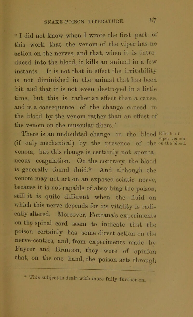 “ I did not know when I wrote the first part of this work that the venom of the viper has no action on the nerves, and that, when it is intro- duced into the blood, it kills an animal in a few instants. It is not that in effect the irritability is not diminished in the animal that has been bit, and that it is not even destroyed in a little time, but this is rather an effect than a cause, and is a consequence of the change caused in the blood by the venom rather than an effect of the venom on the muscular fibers.” There is an undoubted change in the blood (if only mechanical) by the presence of the venom, but this change is certainly not sponta- neous coagulation. On the contrary, the blood is generally found fluid* And although the venom may not act on an exposed sciatic nerve, because it is not capable of absorbing the poison, still it is quite different when the fluid on which this nerve depends for its vitality is radi- cally altered. Moreover, Fontana’s experiments on the spinal cord seem to indicate that the poison certainly has some direct action on the neive-centres, and, from experiments made by hayrer and lfrunton, they were of opinion that, on the one hand, the poison acts through Effects of viper venom on ilie blood. This subject Ls dealt with mure fully further on.