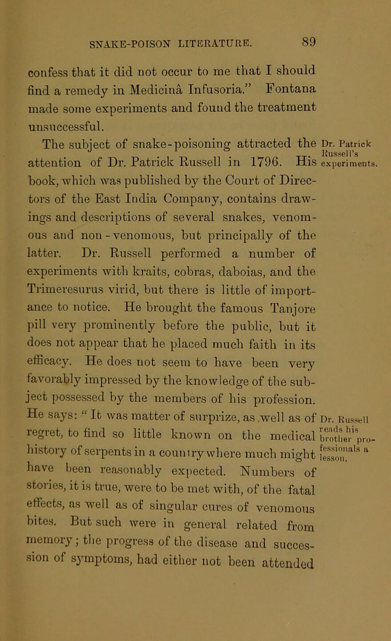 confess that it did not occur to me that I should find a remedy in Medicina Infusoria.” Fontana made some experiments and found the treatment unsuccessful. The subject of snake-poisoning attracted the Dr. Patrick Russell’s attention of Dr. Patrick Russell in 1796. His experiments, hook, which was published by the Court of Direc- tors of the East India Company, contains draw- ings and descriptions of several snakes, venom- ous and non-venomous, but principally of the latter. Dr. Russell performed a number of experiments with kraits, cobras, daboias, and the Trimeresurus virid, but there is little of import- ance to notice. He brought the famous Tanjore pill very prominently before the public, but it does not appear that he placed much faith in its efficacy. He does not seem to have been very favorably impressed by the knowledge of the sub- ject possessed by the members of his profession. He says: “ It was matter of surprize, as .well as of Dr. Russell regret, to find so little known on the medical brother'pro- history of serpents in a country where much might iesso™a'8 & have been reasonably expected. Numbers of stories, it is true, were to be met with, of the fatal effects, as well as of singular cures of venomous bites. But such were in general related from memory; the progress of the disease and succes- sion of symptoms, had either not been attended