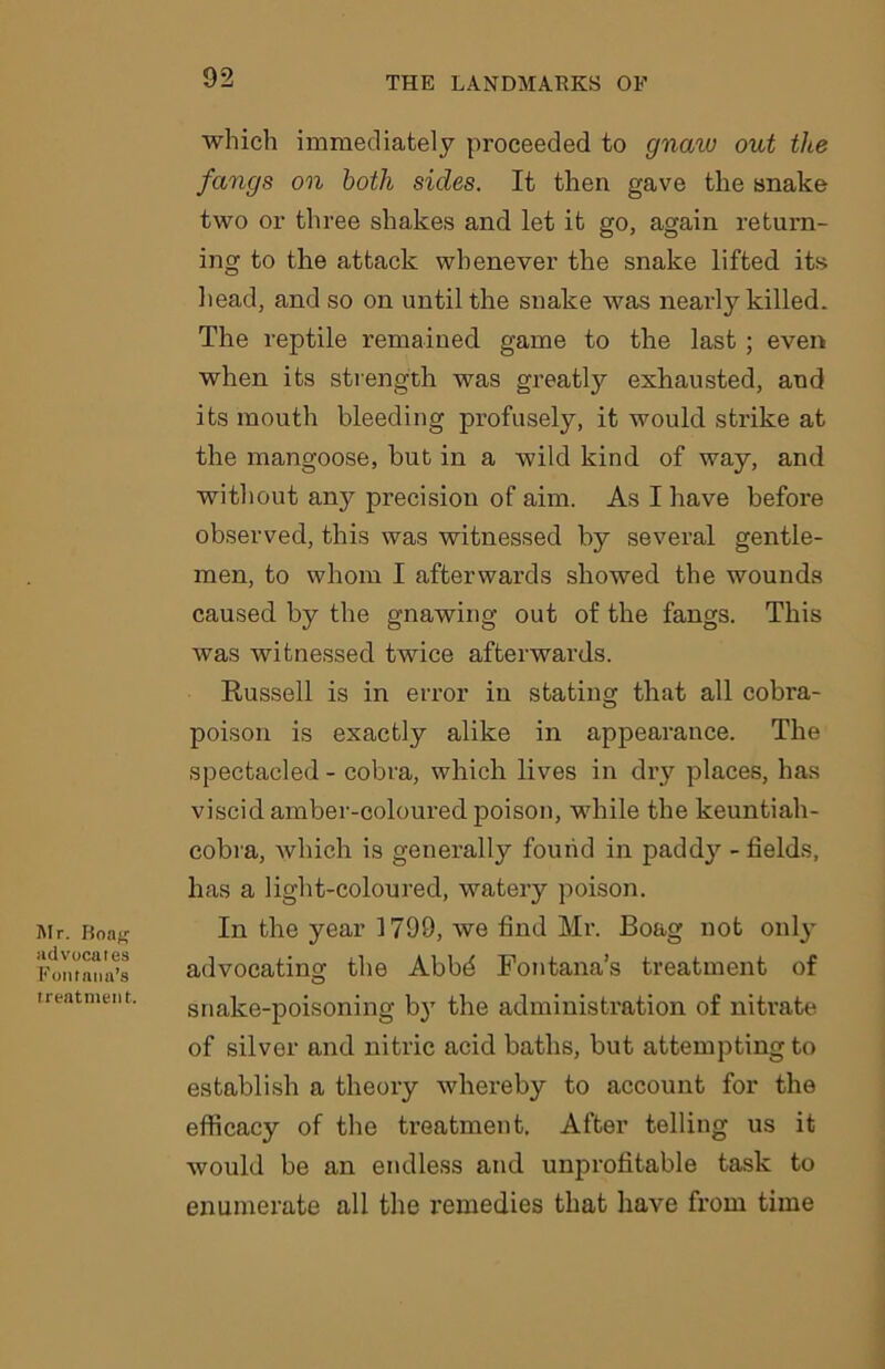 Mr. Boas advocates Fontana’s treatment. which immediately proceeded to gnaw out tlce fangs on both sides. It then gave the snake two or three shakes and let it go, again return- ing to the attack whenever the snake lifted its head, and so on until the snake was nearly killed. The reptile remained game to the last; even when its strength was greatly exhausted, and its mouth bleeding profusely, it would strike at the mangoose, but in a wild kind of way, and without any precision of aim. As I have before observed, this was witnessed by several gentle- men, to whom I afterwards showed the wounds caused by the gnawing out of the fangs. This was witnessed twice afterwards. Russell is in error in stating that all cobra- poison is exactly alike in appearance. The spectacled - cobra, which lives in dry places, has viscid amber-coloured poison, while the keuntiah- cobra, which is generally found in paddy - fields, has a light-coloured, watery poison. In the year 1799, we find Mr. Boag not only advocating the Abbd Fontana’s treatment of snake-poisoning by the administration of nitrate of silver and nitric acid baths, but attempting to establish a theory whereby to account for the efficacy of the treatment. After telling us it would be an endless and unprofitable task to enumerate all the remedies that have from time