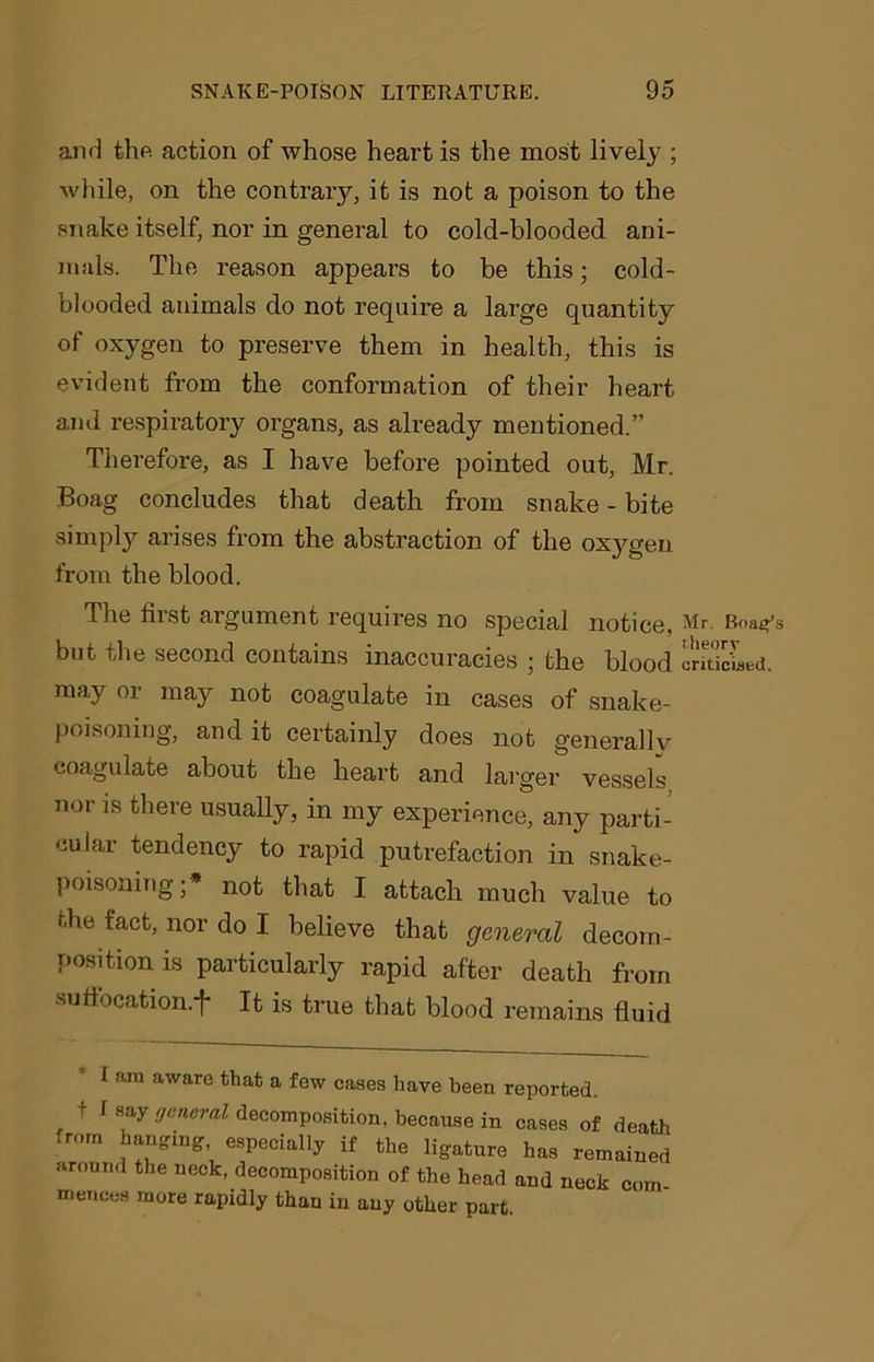 and the. action of whose heart is the most lively ; while, on the contrary, it is not a poison to the snake itself, nor in general to cold-blooded ani- mals. The reason appears to be this; cold- blooded animals do not require a large quantity of oxygen to preserve them in health, this is evident from the conformation of their heart and respiratory organs, as already mentioned.” Therefore, as I have before pointed out, Mr. Boag concludes that death from snake - bite simply arises from the abstraction of the oxygen from the blood. The first argument requires no special notice, but the second contains inaccuracies ; the blood may or may not coagulate in cases of snake- poisoning, and it certainly does not generally coagulate about the heart and larger vessels nor is there usually, in my experience, any parti- cular tendency to rapid putrefaction in snake- poisoning;* not that I attach much value to the fact, nor do I believe that general decom- position is particularly rapid after death from suffocation.*}* It is true that blood remains fluid I am aware that a few cases have been reported, t I say general decomposition, because in cases of death from hanging, especially if the ligature has remained around the neck, decomposition of the head and neck com mences more rapidly than in any other part. Mr. Boag’s theory criticised.