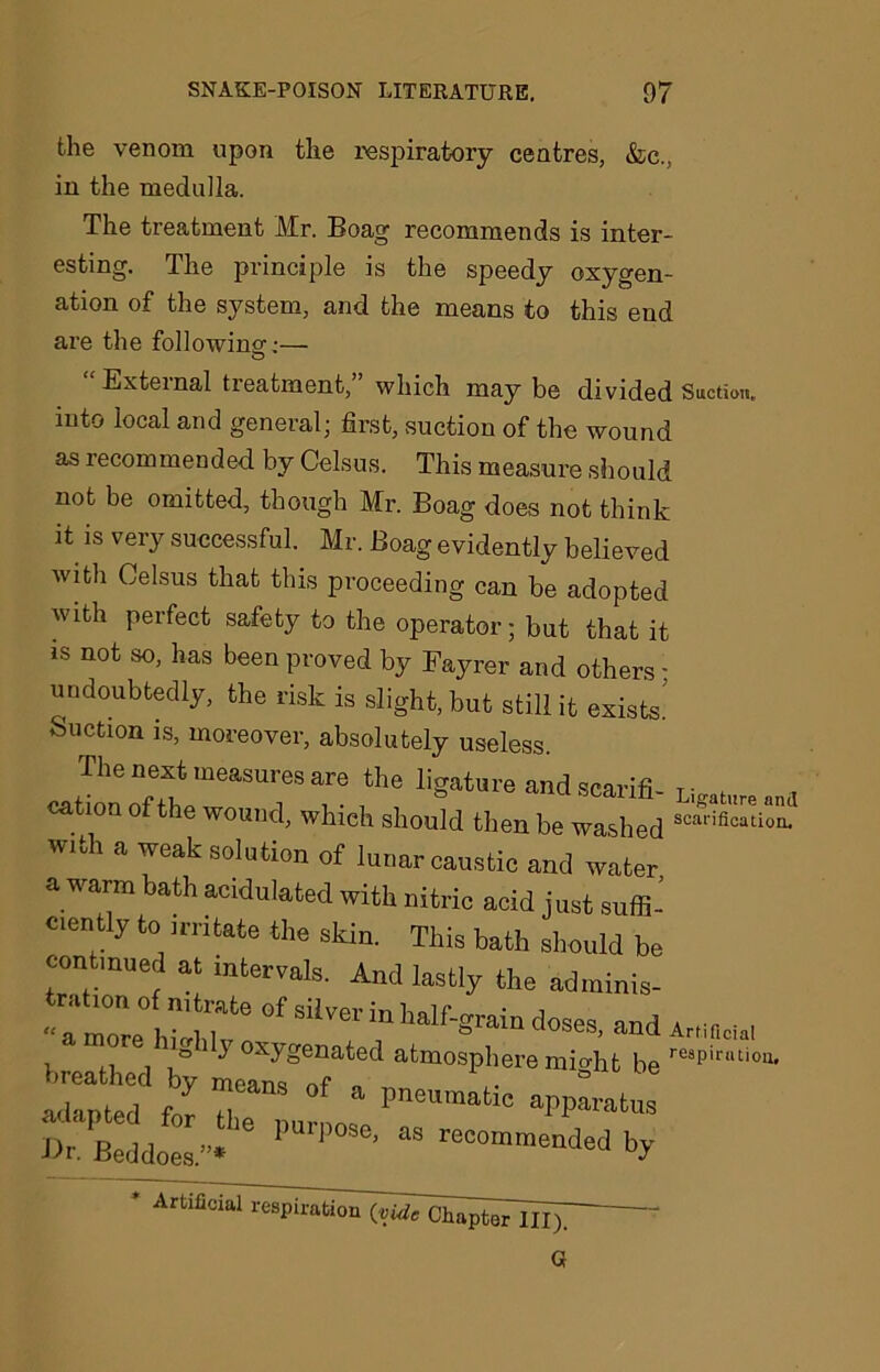 the venom upon the respiratory centres, &c., in the medulla. The treatment Mr. Boag recommends is inter- esting. The principle is the speedy oxygen- ation of the system, and the means to this end are the following':— “External treatment,” which may be divided Suction, into local and general; first, suction of the wound as recommended by Celsus. This measure should not be omitted, though Mr. Boag does not think it is very successful. Mr. Boag evidently believed with Celsus that this proceeding can be adopted with perfect safety to the operator; bat that it is not so, has been proved by Fayrer and others; undoubtedly, the risk is slight, but still it exists! Suction is, moreover, absolutely useless. The next measures are the ligature andscarifi- us,t»nmi cat,on of the wound, which should then be washed w,th a weak solution of lunar caustic and water a warm bath acidulated with nitric acid just suffii ciently to irritate the skin. This bath should be continued at intervals. And lastly the adminis- ration of nitrate of silver in half-grain doses and a , , ■ , “a morp ln'rrLKr rs , , & ana Amficia! « 5 oxygenated atmosphere might be re8Pimi°u. “ Z 7“ °f a ^PP-tus Dr. Beddoes.”* PUrP°Se> “ recomm»ded by