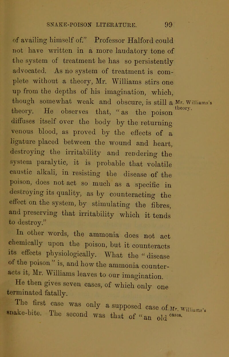 of availing himself of.” Professor Halford could not have written in a more laudatory tone of the system of treatment he has so persistently advocated. As no system of treatment is com- plete without a theory, Mr. Williams stirs one up from the depths of his imagination, which, though somewhat weak and obscure, is still a Mr. William theory. He observes that, “as the poison diffuses itself over the body by the returning venous blood, as proved by the effects of a ligature placed between the wound and heart, destroying the irritability and rendering the system paralytic, it is probable that volatile caustic alkali, in resisting the disease of the poison, does not act so much as a specific in destroying its quality, as by counteracting the effect on the system, by stimulating the fibres, and preserving that irritability which it tends to destroy.” In other words, the ammonia does not act chemically upon the poison, but it counteracts its effects physiologically. What the “ disease of the poison is, and how the ammonia counter- acts it, Mr. Williams leaves to our imagination. He then gives seven cases, of which only one terminated fatally. , “ rwas rly asupp°sed snake-bite. I he second was that of “an old cases'