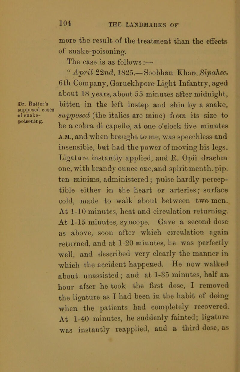 Dr. Batter's supposed cases of snake- poisoning. more the result of the treatment than the effects of snake-poisoning. The case is as follows r—• “April 22nd, 1825.—Soobhan Khan,Sipahee, 6th Company, Goruckhpore Light Infantry, aged about 18 years, about 55 minutes after midnight, bitten in the left instep and shin by a snake, supposed (the italics are mine) from its size to be a cobra di capello, at one o’clock five minutes a.m., and when brought to- me, was speechless and insensible, but had the power of moving his legs. Ligature instantly applied, and R. Opii drachm one, with brandy ounce one,and spiritmenth. pip. ten minims, administered; pulse hardly percep- tible either in the heart or arteries; surface cold, made to walk about between two men. At 1-10 minutes, heat and circulation returning. At 1-15 minutes, syncope. Gave a second dose as above, soon after which circulation again returned, and at 1-20 minutes, he was perfectly well, and described very clearly the manner in which the accident happened. He now walked about unassisted; and at 1-35 minutes, half an hour after he took the first dose, I removed the ligature as I had been in the habit of doing when the patients had completely recovered. At 1-40 minutes, he suddenly fainted; ligature was instantly reapplied, and a third dose, as