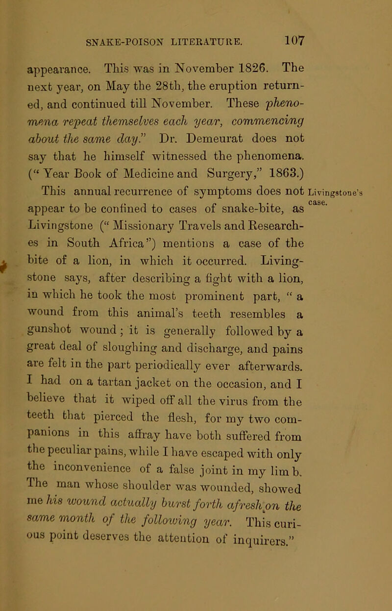 appearance. This was in November 1826. The next year, on May the 28th, the eruption return- ed, and continued till November. These pheno- mena repeat themselves each year, commencing about the same clay” Dr. Demeurat does not say that he himself witnessed the phenomena. (“ Year Book of Medicine and Surgery,” 1863.) This annual recurrence of symptoms does not Livingstone’s appear to be confined to cases of snake-bite, as ca&e' Livingstone (“ Missionary Travels and Research- es in South Africa”) mentions a case of the bite of a lion, in which it occurred. Living- stone says, after describing a tight with a lion, in which he took the most prominent part, “ a wound from this animal’s teeth resembles a gunshot wound ; it is generally followed by a great deal of sloughing and discharge, and pains are felt in the part periodically ever afterwards. I had on a tartan jacket on the occasion, and I believe that it wiped off all the virus from the teeth that pierced the flesh, for my two com- panions in this affray have both suffered from the peculiar pains, while I have escaped with only the inconvenience of a false joint in my limb. Ihe man whose shoulder was wounded, showed me his wound actually burst forth afresh on the same month of the following year. This curi- ous point deserves the attention of inquirers.”