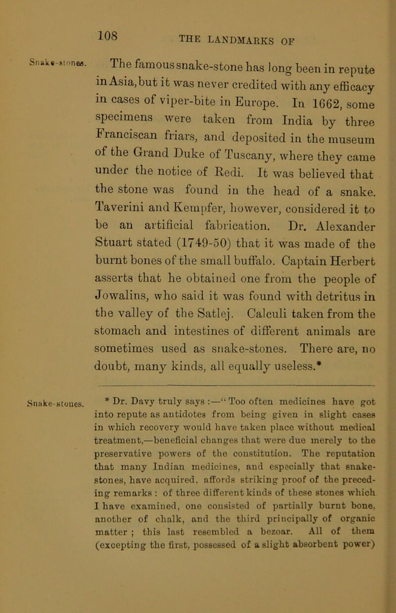 Snak«-»tonea. . The famous snake-stone has long been in repute in Asia,but it was never credited with any efficacy in cases of viper-bite in Europe. In 1662, some specimens were taken from India by three Fianciscan friars, and deposited in the museum of the Giand Duke of Tuscany, where they came under the notice of Redi. It was believed that the stone was found in the head of a snake. Taverini and Kempfer, however, considered it to be an artificial fabrication. Dr. Alexander Stuart stated (1749-50) that it was made of the burnt bones of the small buffalo. Captain Herbert asserts that he obtained one from the people of Jowalins, who said it was found with detritus in the valley of the Satlej. Calculi taken from the stomach and intestines of different animals are sometimes used as snake-stones. There are, no doubt, many kinds, all equally useless.* Snake-stones. * Dr- Davy truly says :—11 Too often medicines have got into repute as antidotes from being given in slight cases in which recovery would have taken place without medical treatment,—beneficial changes that were due merely to the preservative powers of the constitution. The reputation that many Indian medicines, and especially that snake- stones, have acquired, affords striking proof of the preced- ing remarks : of three different kinds of these stones which I have examined, one consisted of partially burnt bone, another of chalk, and the third principally of organic matter ; this last resembled a bezoar. All of them (excepting the first, possessed of a slight absorbent power)