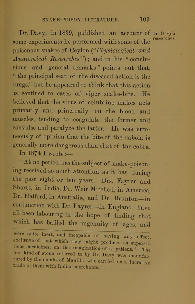 Dr. Davy, in 1839, published an account of Dr. i some experiments he performed with some of the poisonous snakes of Ceylon (“Physiological and Anatomical Researches”)-, and in his “conclu- sions and general remarks ” points out that, “ the principal seat of the diseased action is the lungs,” but he appeared to think that this action is confined to cases of viper snake-bite. He believed that the virus of colubrine-snalces acts primarily and principally on the blood and muscles, tending to coagulate the former and convulse and paralyze the latter. He was erro- neously of opinion that the bite of the daboia is generally more dangerous than that of the cobra. In 1874 I wrote :— “ At 110 period has the subject of snake-poison- ing received so much attention as it has during the past eight or ten years. Drs. Fayrer and Shortt, in India, Dr. Weir Mitchell, in America, Dr. Halford, in Australia, and Dr. Brunton in conjunction with Dr. Fayrer—in England, have all been labouring in the hope of finding that which has baffled the ingenuity of ages, and were quite inert, and incapable of having- any effect exclusive of that which they might produce, as supersti- tious medicines, on the imagination of a patient ” The first kind of stone referred to by Dr. Davy was manufac- tured by the monks of Manilla, who carried on a lucrative trade in them with Indian merchants.