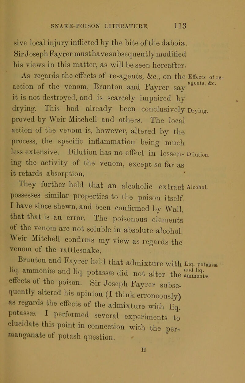 sive local injury inflicted by the bite of tbe daboia. Sir Joseph Fayrer musthavesubsequently modified his views in this matter, as will be seen hereafter. As regards the effects of re-agents, &c., on the Effects of re- action of the venom, Brunton and Fayrer say asents’lfec' it is not destroyed, and is scarcely impaired by drying. This had already been conclusively Drying, proved by Weir Mitchell and others. The local action of the venom is, however, altered by the process, the specific inflammation being much less extensive. Dilution has no effect in lessen- Dilution, ing the activity of the venom, except so far as it retards absorption. ' They further held that an alcoholic extract Alcohol, possesses similar properties to the poison itself. I have since shewn, and been confirmed by Wall, that that is an error. The poisonous elements of the venom are not soluble in absolute alcohol. Weir Mitchell confirms my view as regards the venom of the rattlesnake. Brunton and Fayrer held that admixture with Liq. potass* hep ammoni® and liq. potassae did not alter the effects of the poison. Sir Joseph Fayrer subse- quently altered his opinion (I think erroneously) as regards the effects of the admixture with liq. potass®. I performed several experiments to elucidate this point in connection with the per- manganate of potash question. H