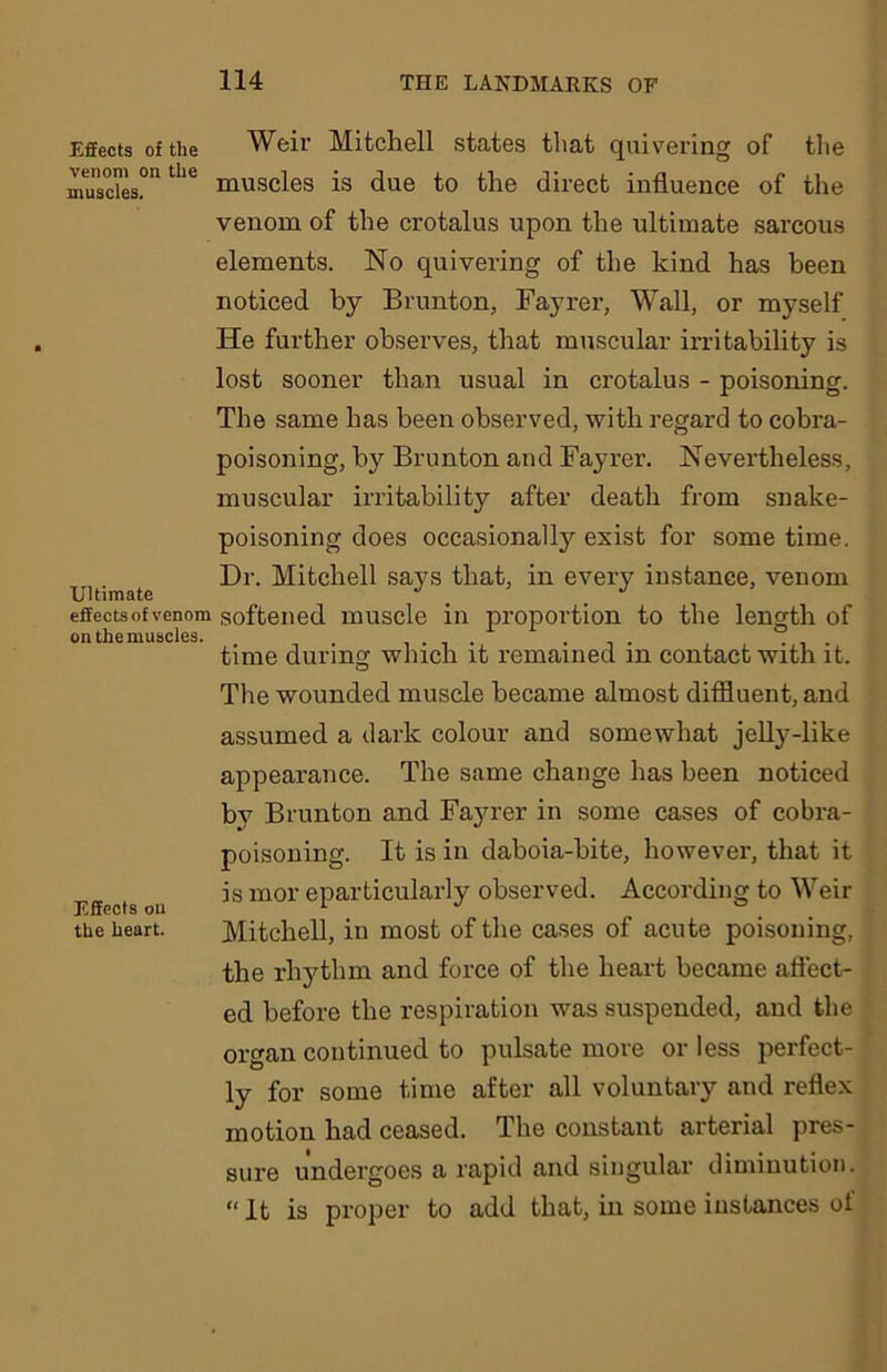 Effects of the Weir Mitchell states that quivering of the muscles.011 the muscles is due to the direct influence of the venom of the crotalus upon the ultimate sarcous elements. No quivering of the kind has been noticed by Brunton, Fayrer, Wall, or myself He further observes, that muscular irritability is lost sooner than usual in crotalus - poisoning. The same has been observed, with regard to cobra- poisoning, by Brunton and Fayrer. Nevertheless, muscular irritability after death from snake- poisoning does occasionally exist for some time. Dr. Mitchell says that, in every instance, venom Ultimate . J effects of venom softened muscle in proportion to the length of on the muscles. .... ... . . time during which it remained m contact with it. The wounded muscle became almost diffluent, and assumed a dark colour and somewhat jelly-like appearance. The same change has been noticed by Brunton and Fayrer in some cases of cobra- poisoning. It is in daboia-bite, however, that it is mor eparticularly observed. According to Weir F.ffects on 1 J 0 the heart. Mitchell, in most of the cases of acute poisoning, the rhythm and force of the heart became affect- ed before the respiration was suspended, and the organ continued to pulsate more or less perfect- ly for some time after all voluntary and reflex motion had ceased. The constant arterial pres- sure undergoes a rapid and singular diminution. “ It is proper to add that, in some instances of