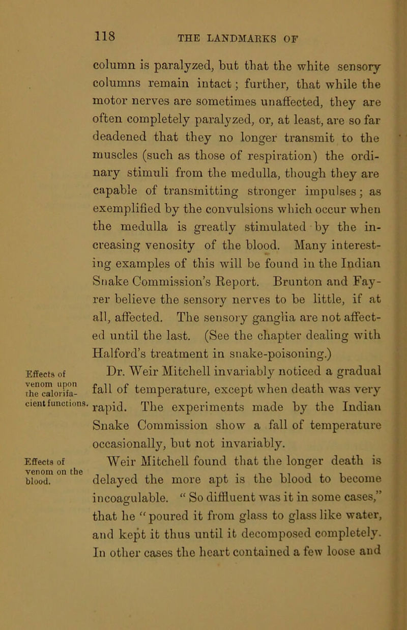 Effects of venom upon the calorifa- cient functions. Effects of venom on the blood. column is paralyzed, but that the white sensory columns remain intact; further, that while the motor nerves are sometimes unaffected, they are often completely paralyzed, or, at least, are so far deadened that they no longer transmit to the muscles (such as those of respiration) the ordi- nary stimuli from the medulla, though they are capable of transmitting stronger impulses; as exemplified by the convulsions which occur when the medulla is greatly stimulated by the in- creasing venosity of the blood. Many interest- ing examples of this will be found in the Indian Snake Commission’s Report. Brunton and Fay- rer believe the sensory nerves to be little, if at all, affected. The sensory ganglia are not affect- ed until the last. (See the chapter dealing with Halford’s treatment in snake-poisoning.) Dr. Weir Mitchell invariably noticed a gradual fall of temperature, except when death was very rapid. The experiments made by the Indian Snake Commission show a fall of temperature occasionally, but not invariably. Weir Mitchell found that the longer death is delayed the more apt is the blood to become incoagulable. “ So diffluent was it in some cases,” that he “poured it from glass to glass like water, and kept it thus until it decomposed completely. In other cases the heart contained a few loose and