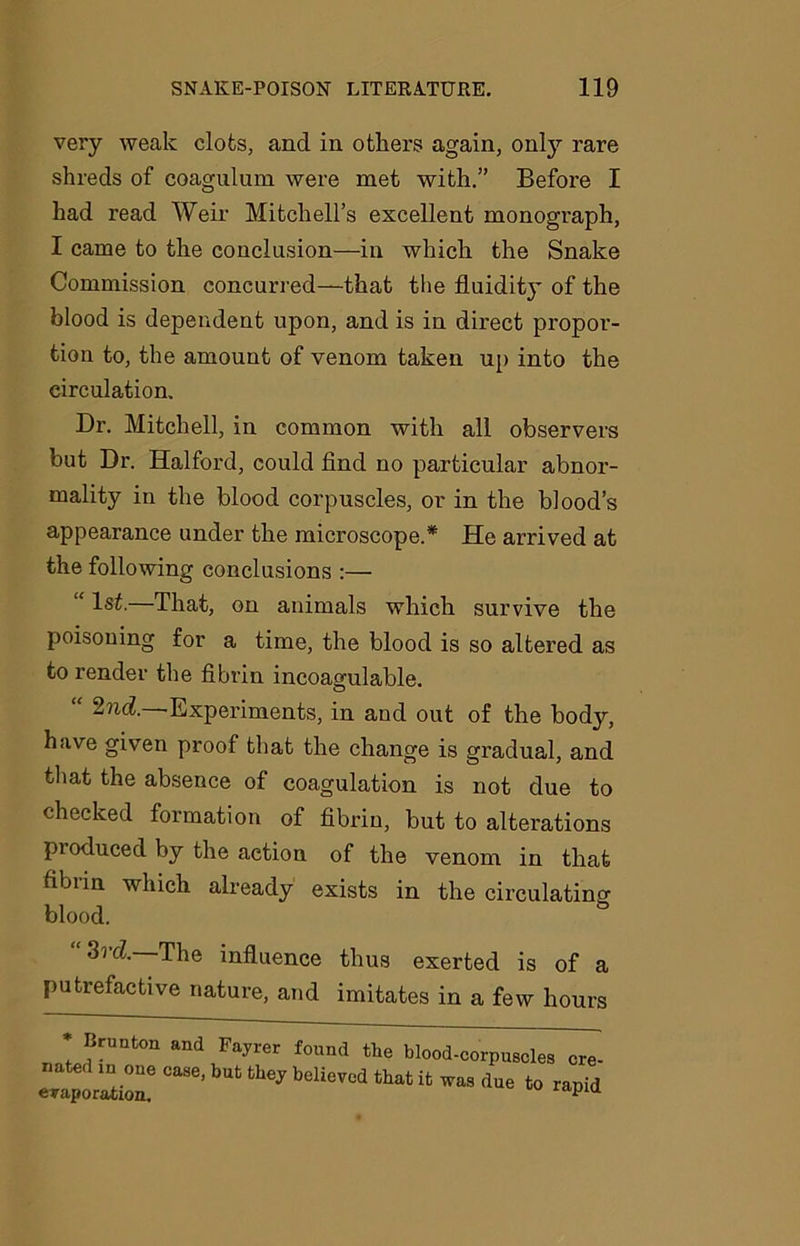 very weak clots, and in others again, onty rare shreds of coagulum were met with.” Before I had read Weir Mitchell’s excellent monograph, I came to the conclusion—in which the Snake Commission concurred—that the fluidity of the blood is dependent upon, and is in direct propor- tion to, the amount of venom taken up into the circulation. Dr. Mitchell, in common with all observers but Dr. Halford, could find no particular abnor- mality in the blood corpuscles, or in the blood’s appearance under the microscope.* He arrived at the following conclusions :— “ 1^-—That, on animals which survive the poisoning for a time, the blood is so altered as to render the fibrin incoagulable. “ 2nd.—Experiments, in and out of the body, have given proof that the change is gradual, and that the absence of coagulation is not due to checked formation of fibrin, but to alterations produced by the action of the venom in that fibiin which already exists in the circulating blood. “3rd—The influence thus exerted is of a putrefactive nature, and imitates in a few hours * Brunton and Fayrer found tlie blood-corpuscles cre- ated m one case, but they believed that it was due to rapid evaporation.