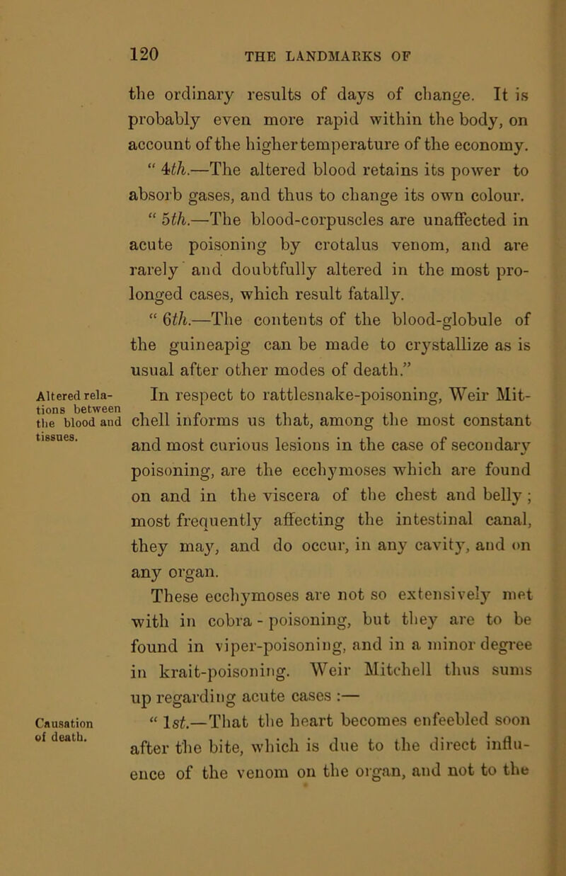 Altered rela- tions between the blood and tissues. Causation of death. the ordinary results of days of change. It is probably even more rapid within the body, on account of the higher temperature of the economy. “ 4>th.—The altered blood retains its power to absorb gases, and thus to change its own colour. “ 5th.—The blood-corpuscles are unaffected in acute poisoning by crotalus venom, and are rarely and doubtfully altered in the most pro- longed cases, which result fatally. “ 6th.—The contents of the blood-globule of the guineapig can be made to crystallize as is usual after other modes of death.” In respect to rattlesnake-poisoning, Weir Mit- chell informs us that, among the most constant and most curious lesions in the case of secondary poisoning, are the ecclymoses which are found on and in the viscera of the chest and belly ; most frequently affecting the intestinal canal, they may, and do occur, in any cavity, and on any organ. These ecchymoses are not so extensively met with in cobra - poisoning, but they are to be found in viper-poisoning, and in a minor degree in krait-poisoning. Weir Mitchell thus sums up regarding acute cases :— “ Xsi.—That the heart becomes enfeebled soon after the bite, which is due to the direct influ- ence of the venom on the organ, and not to the