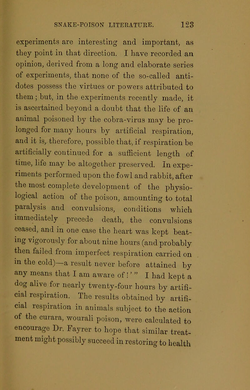 experiments are interesting and important, as they point in that direction. I have recorded an opinion, derived from a long and elaborate series of experiments, that none of the so-called anti- dotes possess the virtues or powers attributed to them; but, in the experiments recently made, it is ascertained beyond a doubt that the life of an animal poisoned by the cobra-virus may be pro- longed for many hours by artificial respiration, and it is, therefore, possible that, if respiration be artificially continued for a sufficient length of time, life may be altogether preserved. In expe- riments performed upon the fowl and rabbit, after the most complete development of the physio- logical action of the poison, amounting to total paralysis and convulsions, conditions which immediately precede death, the convulsions ceased, and in one case the heart was kept beat- ing vigorously for about nine hours (and probably then failed from imperfect respiration carried on in the cold) a result never before attained by any means that I am aware of! ’ ” I had kept a dog alive for nearly twenty-four hours by artifi- cial respiration. The results obtained by artifi- cial respiration in animals subject to the action of the curara, wourali poison, were calculated to encourage Dr. Fayrer to hope that similar treat- ment might possibly succeed in restoring to health