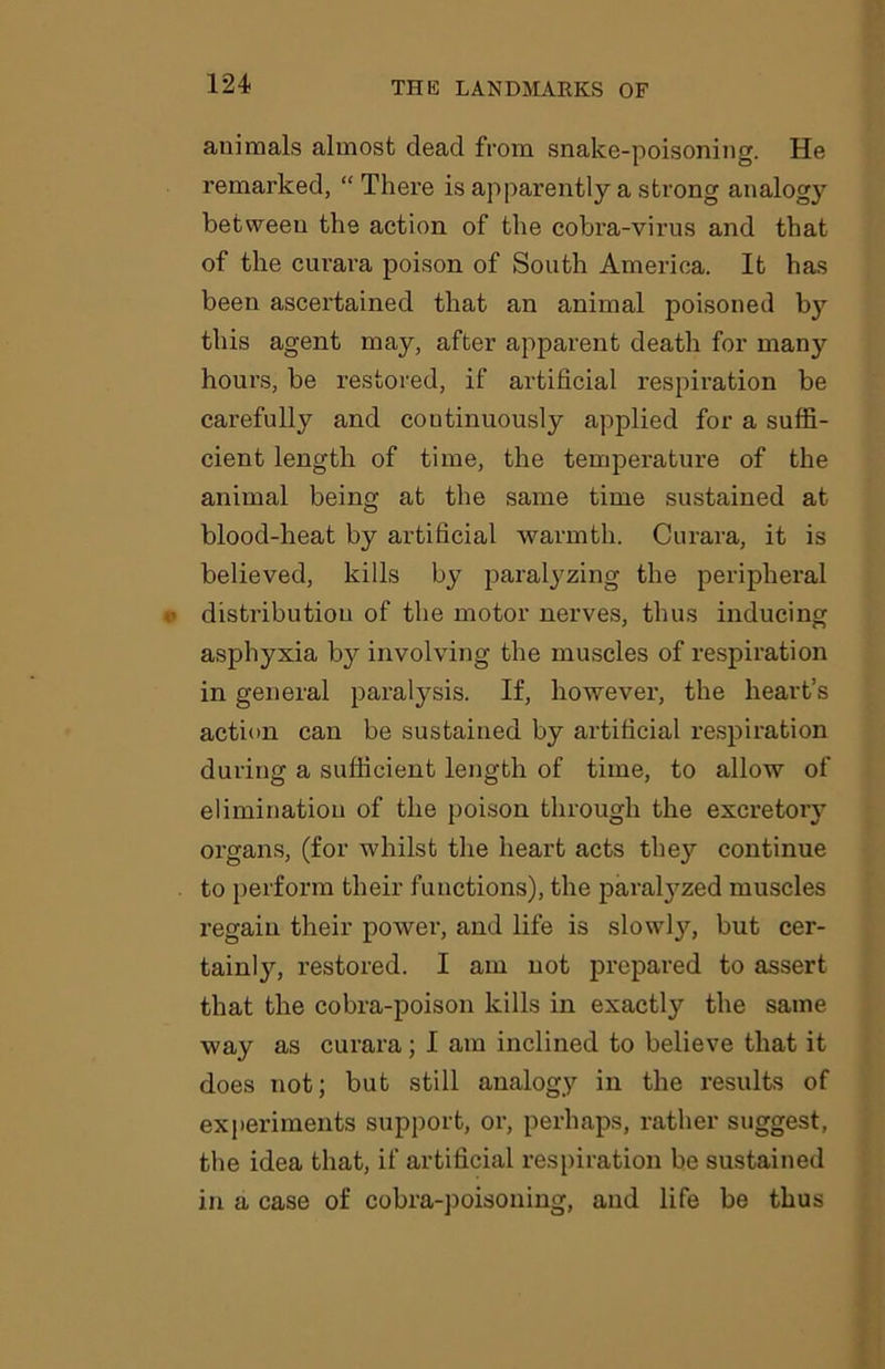 animals almost dead from snake-poisoning. He remarked, “ There is apparently a strong analogy between the action of the cobra-virus and that of the curara poison of South America. It has been ascertained that an animal poisoned by this agent may, after apparent death for many hours, be restored, if artificial respiration be carefully and continuously applied for a suffi- cient length of time, the temperature of the animal being at the same time sustained at blood-heat by artificial warmth. Curara, it is believed, kills by paralyzing the peripheral distribution of the motor nerves, thus inducing asphyxia by involving the muscles of respiration in general paralysis. If, however, the heart’s action can be sustained by artificial respiration during a sufficient length of time, to allow of elimination of the poison through the excretory organs, (for whilst the heart acts they continue to perform their functions), the paralyzed muscles regain their power, and life is slowly, but cer- tain^, restored. I am not prepared to assert that the cobra-poison kills in exactly the same way as curara; I am inclined to believe that it does not; but still analogy in the results of experiments support, or, perhaps, rather suggest, the idea that, if artificial respiration be sustained in a case of cobra-poisoning, and life be thus