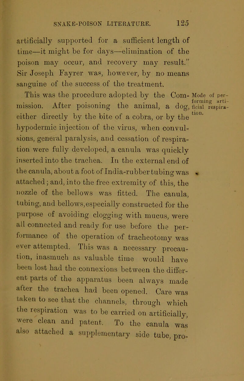 artificially supported for a sufficient length of time—it might he for clays—elimination of the poison may occur, and recovery may result.” Sir Joseph Fayrer was, however, by no means sanguine of the success of the treatment. O This was the procedure adopted by the Com- missiou. After poisoning the animal, a dog, either directly by the bite of a cobra, or by the hypodermic injection of the virus, when convul- sions, general paralysis, and cessation of respira- tion were fully developed, a canula was quickly inserted into the trachea. In the external end of the canula, about a foot of India-rubber tubino- was O attached; and, into the free extremity of this, the nozzle of the bellows was fitted. The canula, tubing, and bellows,especially constructed for the purpose of avoiding clogging with mucus, were all connected and ready for use before the per- formance of the operation of tracheotomy was ever attempted. This was a necessary precau- tion, inasmuch as valuable time would have beeu lost had the connexions between the differ- ent paits of the apparatus been always made after the trachea had beeu opened. Care was taken to see that the channels, through which the respiration was to be carried on artificially were clean and patent. To the canula was also attached a supplementary side tube, pro- Mode of per- forming arti- ficial respira- tion.