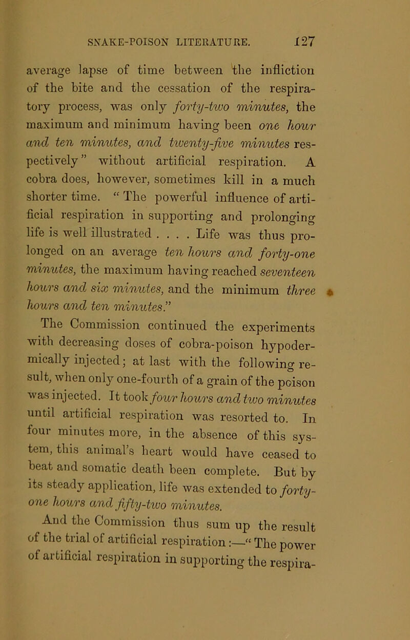 average lapse of time between the infliction of the bite and the cessation of the respira- tory process, was only forty-two minutes, the maximum and minimum having been one hour and ten minutes, and tiventy-jive minutes res- pectively” without artificial respiration. A cobra does, however, sometimes kill in a much shorter time. “ The powerful influence of arti- ficial respiration in supporting and prolonging life is well illustrated .... Life was thus pro- longed on an average ten hours and forty-one minutes, the maximum having reached seventeen hours and six minutes, and the minimum three hours and ten minutes.” The Commission continued the experiments with decreasing doses of cobra-poison hypoder- mically injected; at last with the following re- suit, when only one-fourth of a grain of the poison was injected. It took four hours and two minutes until artificial respiration was resorted to. In four minutes more, in the absence of this sys- tem, this animal’s heart would have ceased to beat and somatic death been complete. But by its steady application, life was extended to forty- one hours and fifty-two minutes. And the Commission thus sum up the result of the trial of artificial respiration“ The power of ai tificial respiration in supporting the respira-