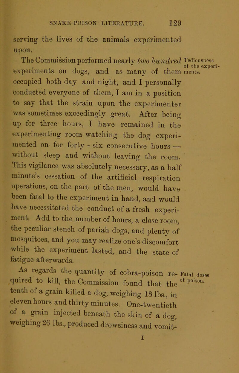 serving the lives of the animals experimented upon. The Commission performed nearly two hundred Tediousness . of the experi- expenments on dogs, and as many of them ments. occupied both day and night, and I personally conducted everyone of them, I am in a position to say that the strain upon the experimenter was sometimes exceedingly great. After being- up for three hours, I have remained in the experimenting room watching the dog experi- mented on for forty - six consecutive hours — without sleep aud without leaving the room. This vigilance was absolutely necessary, as a half minute s cessation of the artificial respiration operations, on the part of the men, would have been fatal to the experiment in hand, and would have necessitated the conduct of a fresh experi- ment. Add to the number of hours, a close room, the peculiar stench of pariah dogs, and plenty of mosquitoes, and you may realize one’s discomfort while the experiment lasted, and the state of fatigue afterwards. As regards the quantity of cobra-poison re- Fatal doses quired to kill, the Commission found that the °f poison* tenth of a grain killed a dog, weighing 18 lbs., in eleven hours and thirty minutes. One-twentieth of a grain injected beneath the skin of a dog, weighing 2G lbs., produced drowsiness and vornit- I