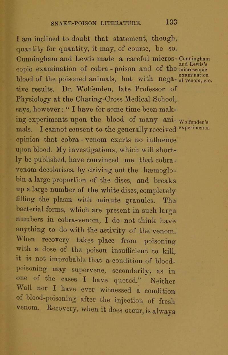 I am inclined to doubt that statement, though, quautity for quantity, it may, of course, be so. Cunningham and Lewis made a careful micros- Cunningham • .• £ 1 • J n ,1 and Lewis’s copic examination ot cobra-poison and ot the microscopic blood of the poisoned animals, but with nega- tfvTnom.'etc. tive results. Dr. Wolfenden, late Professor of Physiology at the Charing-Cross Medical School, says, however : “ I have for some time been mak- ing experiments upon the blood of many ani- wolfenden’s mals. I cannot consent to the generally received exPeriments- opinion that cobra - venom exerts no influence upon blood. My investigations, which will short- ly be published, have convinced me that cobra- venom decolorises, by driving out the hgemoglo- bin a large proportion of the discs, and breaks up a large number of the white discs, completely filling the plasm with minute granules. The bacterial forms, which are present in such large numbers in cobra-venom, I do not think have anything to do with the activity of the venom. M hen recovery takes place from poisoning with a dose of the poison insufficient to kill, it is not improbable that a condition of blood- poisoning may supervene, secondarily, as in one of the cases I have quoted.” Neither Mall nor I have ever witnessed a condition of blood-poisoning after the injection of fresh venom. Recovery, when it does occur, is always