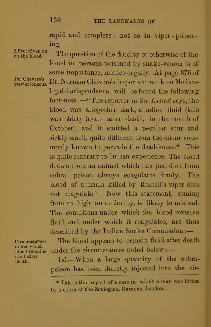 Effect of venom on the blood. Dr. Chevers’s view erroneous. Circumstances under which blood remains fluid after death. rapid and complete : not so in viper - poison- ing. The question of the fluidity or otherwise of the blood in persons poisoned by snake-venom is of some importance, medico-legally. At page 376 of Dr. Norman Chevers’s important work on Medico- legal Jurisprudence, will be found the following foot-note :—“ The reporter in the Lancet says, the blood was altogether dark, alkaline fluid (this was thirty hours after death, in the month of October), and it emitted a peculiar sour and sickly smell, quite different from the odour com- monly known to pervade the dead-house.* This is quite contrary to Indian experience. The blood drawn from an animal which has just died from cobra - poison always coagulates firmly. The blood of animals killed by Russell's Viper does not coagulate.” Now this statement, coming from so high an authority, is likely to mislead. The conditions under which the blood remains fluid, and under which it coagulates, are thus described by the Indian Snake Commission :— The blood appears to remain fluid after death under the circumstances noted below :— 1st.—When a large quantity of the cobra- poison has been directly injected into the cir- * This is the report of a case in which a man was bitten by a cobra at the Zoological Gardens, London.