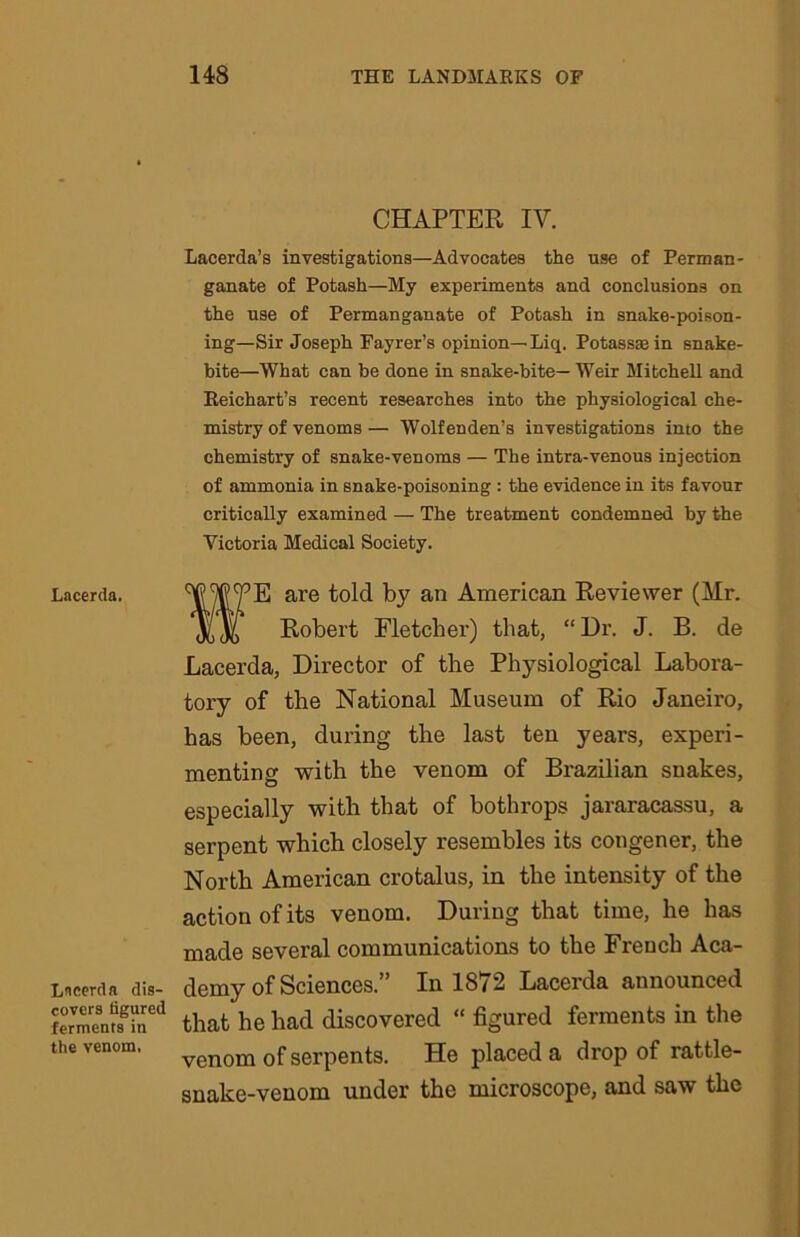 CHAPTER IV. Lacerda’s investigations—Advocates the nse of Perman- ganate of Potash—My experiments and conclusions on the nse of Permanganate of Potash in snake-poison- ing—Sir Joseph Fayrer’s opinion—Liq. Potassmin snake- bite—What can be done in snake-bite— Weir Mitchell and Reichart’s recent researches into the physiological che- mistry of venoms — Wolfenden’s investigations into the chemistry of snake-venoms — The intra-venous injection of ammonia in snake-poisoning : the evidence in its favour critically examined — The treatment condemned by the Victoria Medical Society. Lacerda. Lncerda dis- covers figured ferments in the venom. ?E are told by an American Reviewer (Mr. Robert Fletcher) that, “ Dr. J. B. de Lacerda, Director of the Physiological Labora- tory of the National Museum of Rio Janeiro, has been, during the last ten years, experi- menting with the venom of Brazilian snakes, especially with that of bothrops jararacassu, a serpent which closely resembles its congener, the North American crotalus, in the intensity of the action of its venom. During that time, he has made several communications to the French Aca- demy of Sciences.” In 1872 Lacerda announced that he had discovered “ figured ferments in the venom of serpents. He placed a drop of rattle- snake-venom under the microscope, and saw the