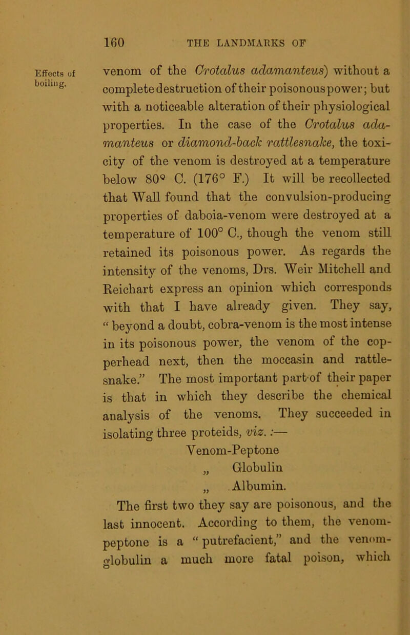 Effects of boiling. venom of the Grotalus adamanteus) without a complete destruction of their poisonous power; but with a noticeable alteration of their physiological properties. In the case of the Crotalus ada- manteus or diamond-back rattlesnake, the toxi- city of the venom is destroyed at a temperature below 809 C. (176° F.) It will be recollected that Wall found that the convulsion-producing properties of daboia-venom were destroyed at a temperature of 100° C., though the venom still retained its poisonous power. As regards the intensity of the venoms, Drs. Weir Mitchell and Reichart express an opinion which corresponds with that I have already given. They say, “ beyond a doubt, cobra-venom is the most intense in its poisonous power, the venom of the cop- perhead next, then the moccasin and rattle- snake.” The most important part of their paper is that in which they describe the chemical analysis of the venoms. They succeeded in isolating three proteids, viz.:— V enom-Peptone „ Globulin „ Albumin. The first two they say are poisonous, and the last innocent. According to them, the venom- peptone is a “ putrefacient,” and the venom- •dobulin a much more fatal poison, which O