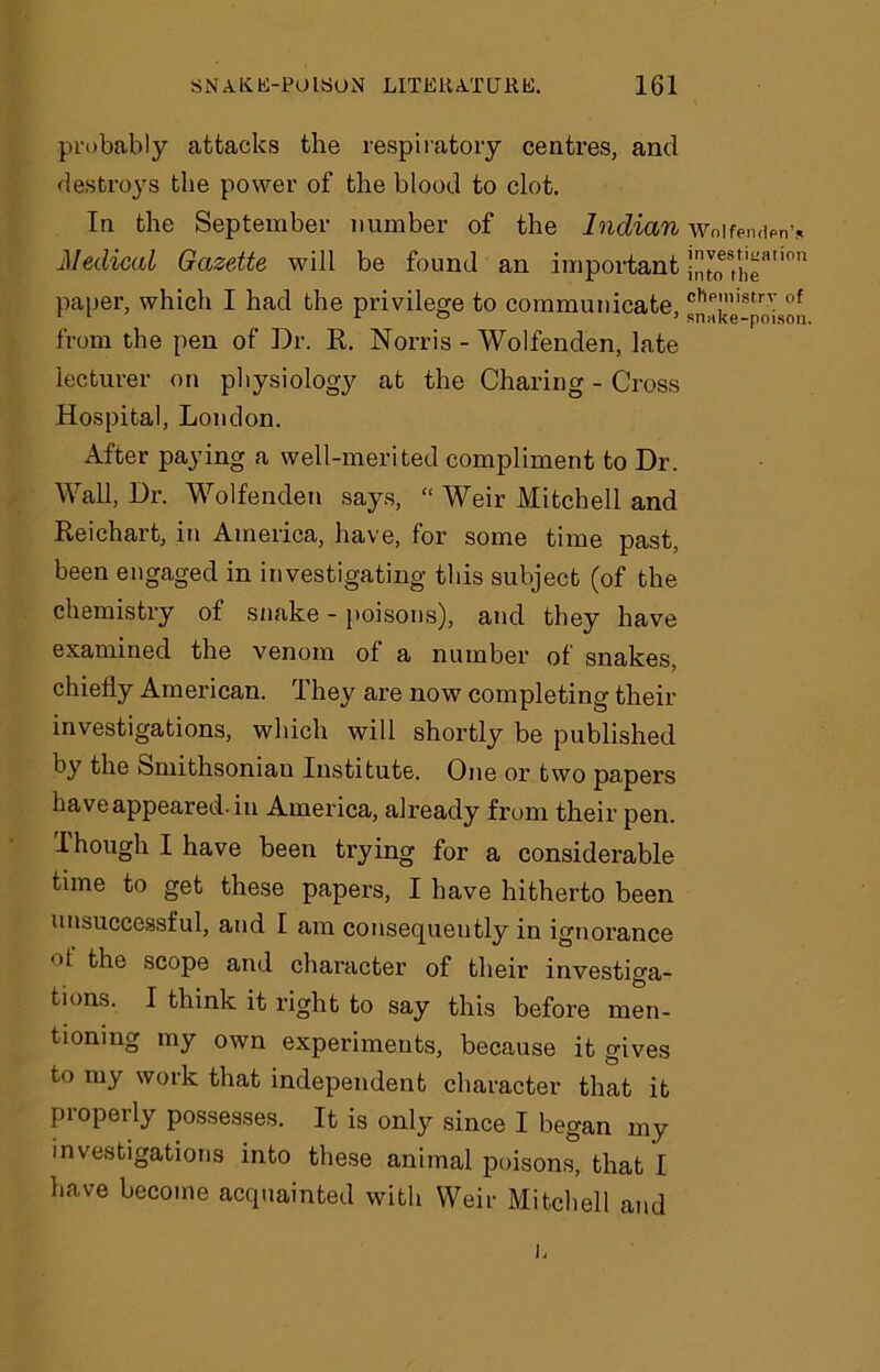 probably attacks the respiratory centres, and destroys the power of the blood to clot. In the September number of the Indian Medical Gazette will be found an important paper, which I had the privilege to communicate, from the pen of Dr. R. Norris - Wolfenden, late lecturer on physiology at the Charing - Cross Hospital, London. After paying a well-merited compliment to Dr. Wall, Dr. Wolfenden says, “ Weir Mitchell and Reichart, in America, have, for some time past, been engaged in investigating this subject (of the chemistry of snake - poisons), and they have examined the venom of a number of snakes, chiefly American. They are now completing their investigations, which will shortly be published by the Smithsonian Institute. One or two papers have appeared, in America, already from their pen. I hough I have been trying for a considerable time to get these papers, I have hitherto been unsuccessful, and I am consequently in ignorance t the scope and character of their investiga- tions. I think it right to say this before men- tioning my own experiments, because it gives to my work that independent character that it properly possesses. It is only since I began my investigations into these animal poisons, that I have become acquainted with Weir Mitchell and Wolfen den's investigation into the chemistry of snake-poison.