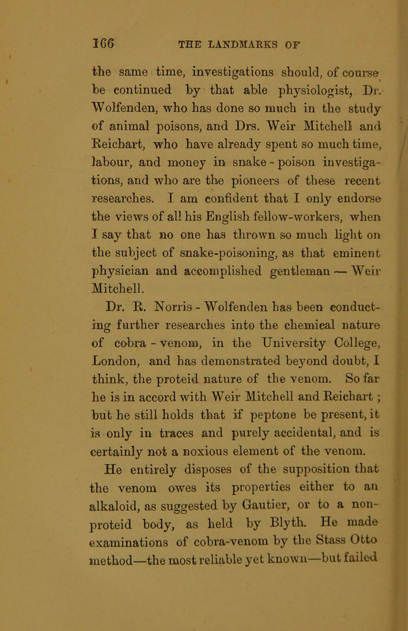 the same time, investigations should, of course he continued by that able physiologist, Dr. Wolfenden, who has done so much in the study of animal poisons, and Drs. Weir Mitchell and Reichart, who have already spent so much time, labour, and money in snake - poison investiga- tions, and who are the pioneers of these recent researches. I am confident that I only endorse the views of all his English fellow-workers, when I say that no one has thrown so much light on the subject of snake-poisoning, as that eminent physician and accomplished gentleman — Weir Mitchell. Dr. R. Norris - Wolfenden has been conduct- ing further researches into the chemical nature of cobra - venom, in the University College, London, and has demonstrated beyond doubt, I think, the proteid nature of the venom. So far he is in accord with Weir Mitchell and Reichart; but he still holds that if peptone be pi’esent, it is only in traces and purely accidental, and is certainly not a noxious element of the venom. He entirely disposes of the supposition that the venom owes its properties either to an alkaloid, as suggested by Gautier, or to a non- proteid body, as held by Blyth. He made examinations of cobra-venom by the Stass Otto method—the most I’eliable yet known—but failed