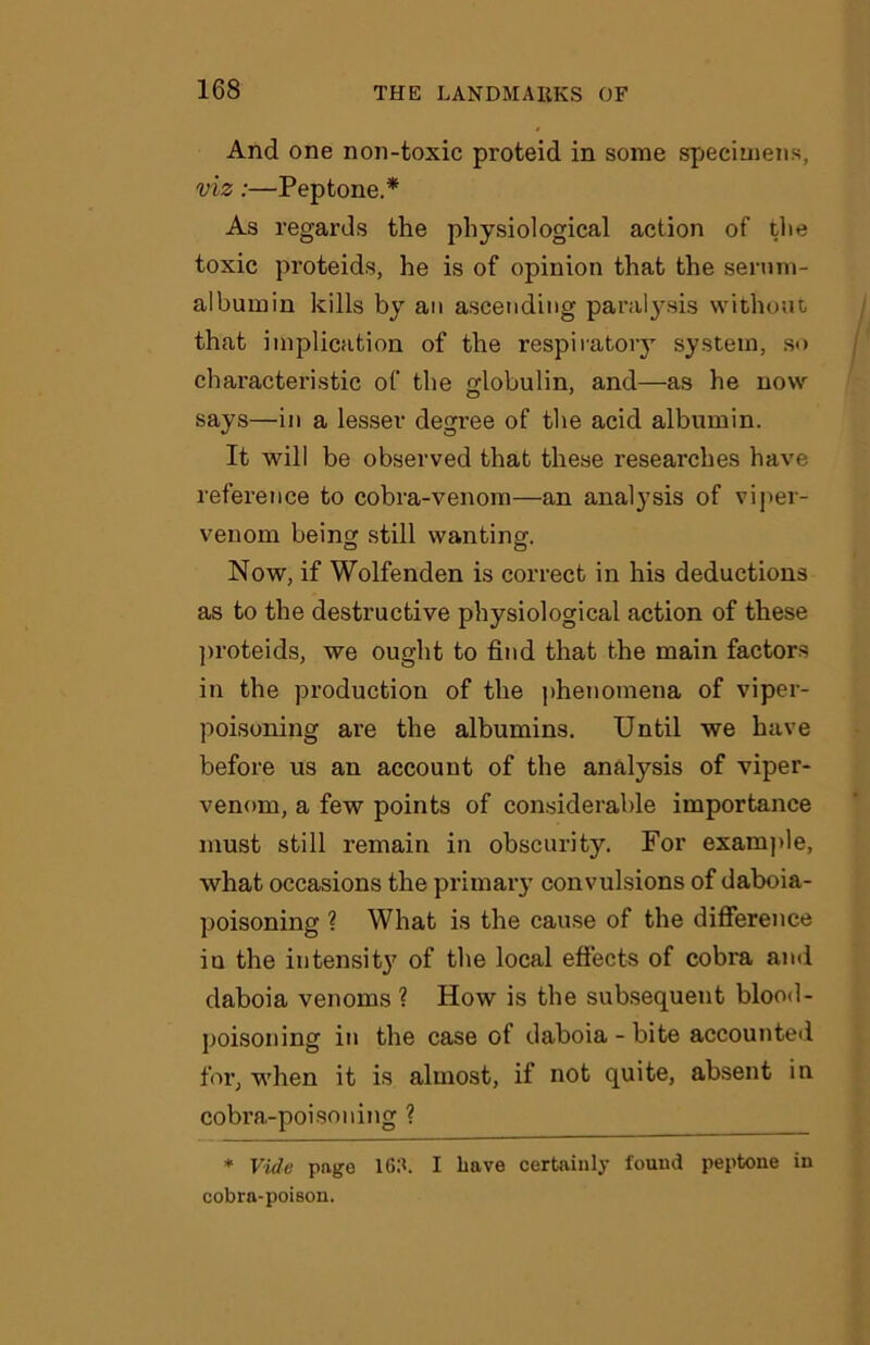 And one non-toxic proteid in some specimens, viz:—Peptone.* As regards the physiological action of tlie toxic proteids, he is of opinion that the serum- albumin kills by an ascending paralysis without that implication of the respiratory system, so characteristic of the globulin, and—as he now says—in a lesser degree of the acid albumin. It will be observed that these researches have reference to cobra-venom—an analysis of viper- venom being still wanting. Now, if Wolfenden is correct in his deductions as to the destructive physiological action of these proteids, we ought to find that the main factors in the production of the phenomena of viper- poisoning are the albumins. Until we have before us an account of the analysis of viper- venom, a few points of considerable importance must still remain in obscurity. For example, what occasions the primary convulsions of daboia- poisoning ? What is the cause of the difference in the intensity of the local effects of cobra and daboia venoms ? How is the subsequent blood- poisoning in the case of daboia-bite accounted for, when it is almost, if not quite, absent in cobra-poisoning ? * Vide page 163. I have certainly found peptone in cobra-poison.