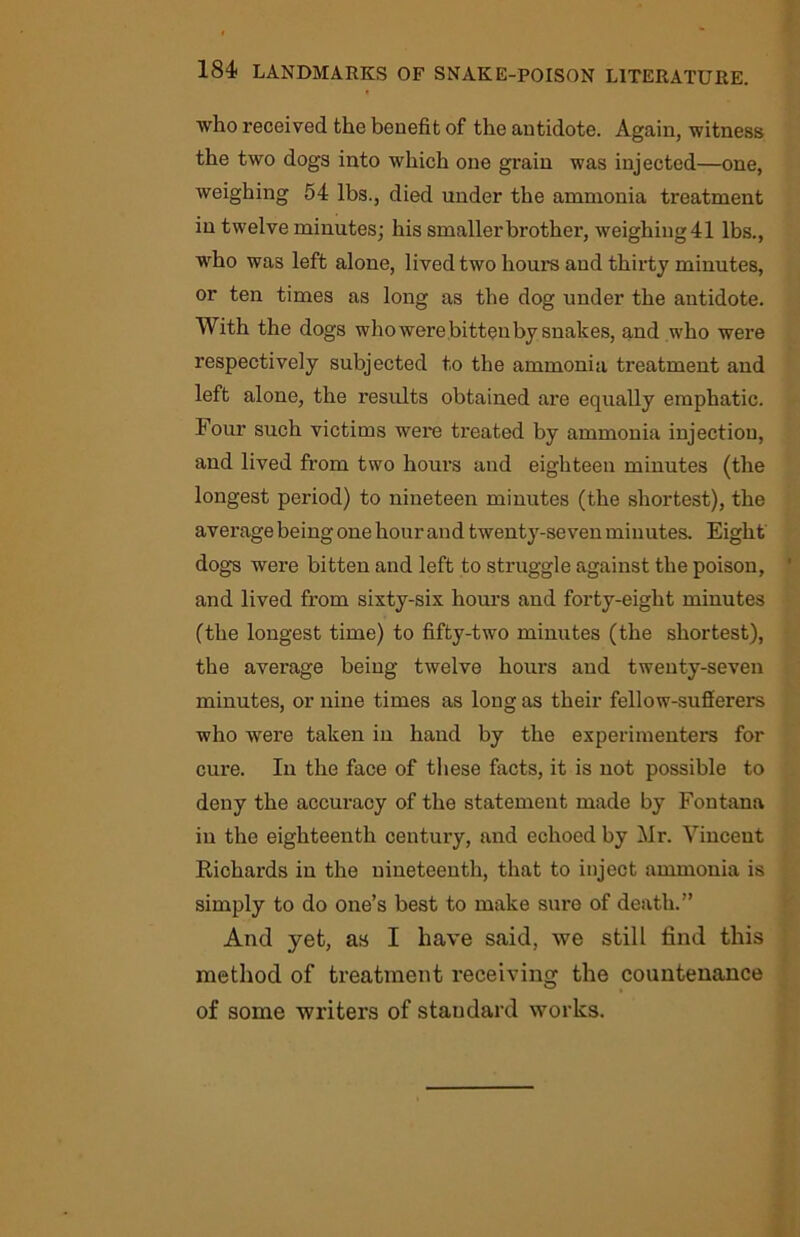 who received the benefit of the antidote. Again, witness the two dogs into which one grain was injected—one, weighing 54 lbs., died under the ammonia treatment in twelve minutes; his smaller brother, weighing 41 lbs., who was left alone, lived two horn’s and thirty minutes, or ten times as long as the dog under the antidote. With the dogs who were bitten by snakes, and who were respectively subjected to the ammonia treatment and left alone, the results obtained are equally emphatic. Four such victims were treated by ammonia injection, and lived from two hours and eighteen minutes (the longest period) to nineteen minutes (the shortest), the average being one hour and twenty-seven minutes. Eight dogs were bitten and left to struggle against the poison, and lived from sixty-six hours and forty-eight minutes (the longest time) to fifty-two minutes (the shortest), the average being twelve hours and twenty-seven minutes, or nine times as long as their fellow-sufferers who were taken in hand by the experimenters for cure. In the face of these facts, it is not possible to deny the accuracy of the statement made by Fontana in the eighteenth century, and echoed by Mr. Vincent Richards in the nineteenth, that to inject ammonia is simply to do one’s best to make sure of death.” And yet, as I have said, we still find this method of treatment receiving the countenance of some writers of staudard works.