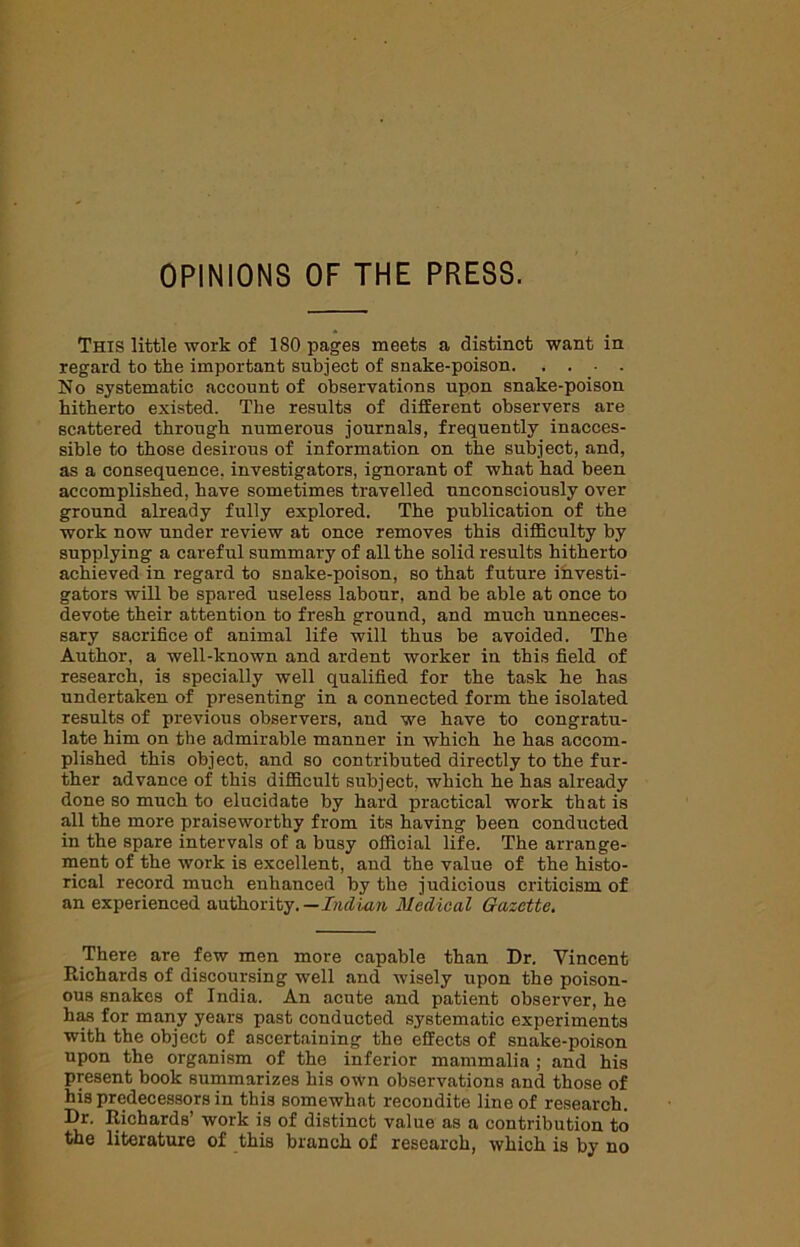 OPINIONS OF THE PRESS. This little work of 180 pages meets a distinct want in regard to the important subject of snake-poison No systematic account of observations upon snake-poison hitherto existed. The results of different observers are scattered through numerous journals, frequently inacces- sible to those desirous of information on the subject, and, as a consequence, investigators, ignorant of what had been accomplished, have sometimes travelled unconsciously over ground already fully explored. The publication of the work now under review at once removes this difficulty by supplying a careful summary of all the solid results hitherto achieved in regard to snake-poison, so that future investi- gators will be spared useless labour, and be able at once to devote their attention to fresh ground, and much unneces- sary sacrifice of animal life will thus be avoided. The Author, a well-known and ardent worker in this field of research, is specially well qualified for the task he has undertaken of presenting in a connected form the isolated results of previous observers, and we have to congratu- late him on the admirable manner in which he has accom- plished this object, and so contributed directly to the fur- ther advance of this difficult subject, which he has already done so much to elucidate by hard practical work that is all the more praiseworthy from its having been conducted in the spare intervals of a busy official life. The arrange- ment of the work is excellent, and the value of the histo- rical record much enhanced by the judicious criticism of an experienced authority.— Indian Medical Gazette. There are few men more capable than Dr. Vincent Richards of discoursing well and wisely upon the poison- ous snakes of India. An acute and patient observer, he has for many years past conducted systematic experiments with the object of ascertaining the effects of snake-poison upon the organism of the inferior mammalia ; and his present book summarizes his own observations and those of his predecessors in this somewhat recondite line of research. Dr. Richards’ work is of distinct value as a contribution to the literature of this branch of research, which is by no
