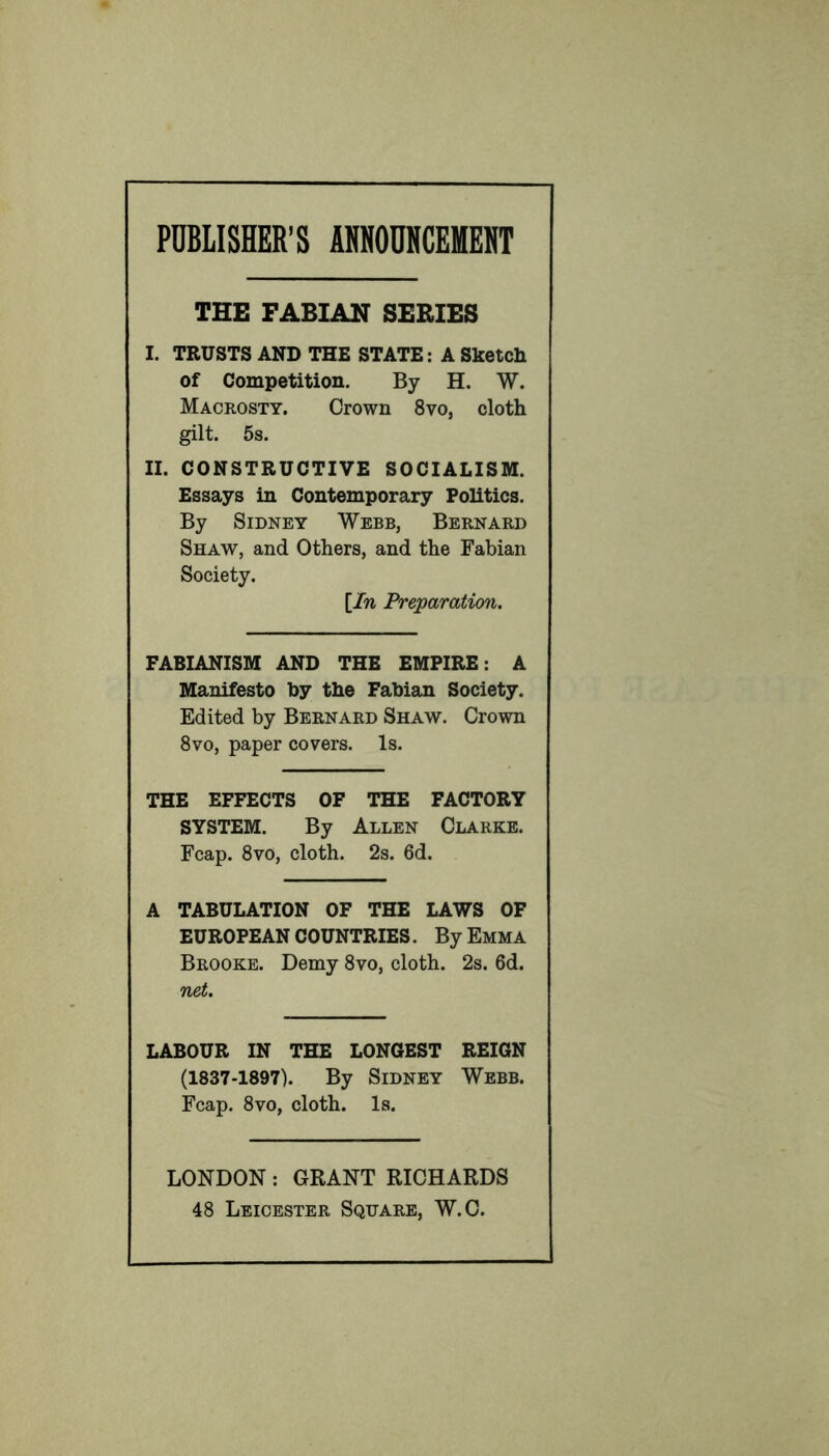 PUBLISHER’S ANNOUNCEMENT THE FABIAN SERIES I. TRUSTS AND THE STATE: A Sketch of Competition. By H. W. Macrosty. Crown 8vo, cloth gilt. 5s. II. CONSTRUCTIVE SOCIALISM. Essays in Contemporary Politics. By Sidney Webb, Bernard Shaw, and Others, and the Fabian Society. [In Preparation. FABIANISM AND THE EMPIRE: A Manifesto by the Fabian Society. Edited by Bernard Shaw. Crown 8vo, paper covers. Is. THE EFFECTS OF THE FACTORY SYSTEM. By Allen Clarke. Fcap. 8vo, cloth. 2s. 6d. A TABULATION OF THE LAWS OF EUROPEAN COUNTRIES. By Emma Brooke. Demy 8vo, cloth. 2s. 6d. net. LABOUR IN THE LONGEST REIGN (1837-1897). By Sidney Webb. Fcap. 8vo, cloth. Is. LONDON: GRANT RICHARDS 48 Leicester Square, W.C.